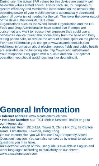   17    During use, the actual SAR values for this device are usually well below the values stated above. This is because, for purposes of system efficiency and to minimize interference on the network, the operating power of your mobile device is automatically decreased when full power is not needed for the call. The lower the power output of the device, the lower its SAR value. Organizations such as the World Health Organization and the US Food and Drug Administration have stated that if people are concerned and want to reduce their exposure they could use a hands-free device tokeep the phone away from the head and body during phone calls, or reduce the amount of time spent on the phone. For more information you can go to www.alcatelonetouch.com Additional information about electromagnetic fields and public health are available on the following site: http://www.who.int/peh-emf. Your telephone is equipped with a built-in antenna. For optimal operation, you should avoid touching it or degrading it. As mobile devices offer a range of functions, they can be used in positions other than against your ear. In such circumstances the devicewill be compliant with the guidelines when used with headset or usbdata cable. If you are using another accessory ensure that whatever product is used is free of any metal and that it positions the phone at least 15 mm away from the body.       General Information • Internet address: www.alcatelonetouch.com • Hot Line Number: see &quot;TCT Mobile Services&quot; leaflet or go to our Internet site. • Address: Room 1910-12A, Tower 3, China HK City, 33 Canton Road, Tsimshatsui, Kowloon, Hong Kong On our Internet site, you will find our FAQ (Frequently Asked Questions) section. You can also contact us by e-mail to ask any questions you may have. An electronic version of this user guide is available in English and other languages according to availability on our server: www.alcatelonetouch.com 