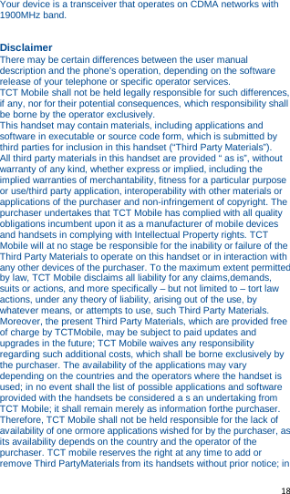   18   Your device is a transceiver that operates on CDMA networks with 1900MHz band.   Disclaimer There may be certain differences between the user manual description and the phone’s operation, depending on the software release of your telephone or specific operator services. TCT Mobile shall not be held legally responsible for such differences, if any, nor for their potential consequences, which responsibility shall be borne by the operator exclusively. This handset may contain materials, including applications and software in executable or source code form, which is submitted by third parties for inclusion in this handset (“Third Party Materials”). All third party materials in this handset are provided “ as is”, without warranty of any kind, whether express or implied, including the implied warranties of merchantability, fitness for a particular purpose or use/third party application, interoperability with other materials or applications of the purchaser and non-infringement of copyright. The purchaser undertakes that TCT Mobile has complied with all quality obligations incumbent upon it as a manufacturer of mobile devices and handsets in complying with Intellectual Property rights. TCT Mobile will at no stage be responsible for the inability or failure of the Third Party Materials to operate on this handset or in interaction with any other devices of the purchaser. To the maximum extent permitted by law, TCT Mobile disclaims all liability for any claims,demands, suits or actions, and more specifically – but not limited to – tort law actions, under any theory of liability, arising out of the use, by whatever means, or attempts to use, such Third Party Materials. Moreover, the present Third Party Materials, which are provided free of charge by TCTMobile, may be subject to paid updates and upgrades in the future; TCT Mobile waives any responsibility regarding such additional costs, which shall be borne exclusively by the purchaser. The availability of the applications may vary depending on the countries and the operators where the handset is used; in no event shall the list of possible applications and software provided with the handsets be considered a s an undertaking from TCT Mobile; it shall remain merely as information forthe purchaser. Therefore, TCT Mobile shall not be held responsible for the lack of availability of one ormore applications wished for by the purchaser, as its availability depends on the country and the operator of the purchaser. TCT mobile reserves the right at any time to add or remove Third PartyMaterials from its handsets without prior notice; in 