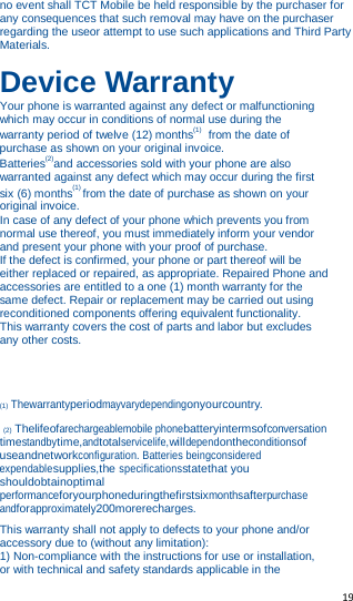   19   no event shall TCT Mobile be held responsible by the purchaser for any consequences that such removal may have on the purchaser regarding the useor attempt to use such applications and Third Party Materials.  Device Warranty Your phone is warranted against any defect or malfunctioning which may occur in conditions of normal use during the warranty period of twelve (12) months(1)  from the date of purchase as shown on your original invoice. Batteries(2)and accessories sold with your phone are also warranted against any defect which may occur during the first six (6) months(1) from the date of purchase as shown on your original invoice. In case of any defect of your phone which prevents you from normal use thereof, you must immediately inform your vendor and present your phone with your proof of purchase. If the defect is confirmed, your phone or part thereof will be either replaced or repaired, as appropriate. Repaired Phone and accessories are entitled to a one (1) month warranty for the same defect. Repair or replacement may be carried out using reconditioned components offering equivalent functionality. This warranty covers the cost of parts and labor but excludes any other costs.    (1) Thewarrantyperiodmayvarydependingonyourcountry.  (2) Thelifeofarechargeablemobile phonebatteryintermsofconversation timestandbytime,andtotalservicelife,willdependontheconditionsof useandnetworkconfiguration. Batteries beingconsidered expendablesupplies,the specificationsstatethat you shouldobtainoptimal performanceforyourphoneduringthefirstsixmonthsafterpurchase andforapproximately200morerecharges.  This warranty shall not apply to defects to your phone and/or accessory due to (without any limitation): 1) Non-compliance with the instructions for use or installation, or with technical and safety standards applicable in the 