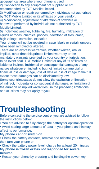   20   geographical area where your phone is used, 2) Connection to any equipment not supplied or not recommended by TCT Mobile Limited, 3) Modification or repair performed by individuals not authorised by TCT Mobile Limited or its affiliates or your vendor, 4) Modification, adjustment or alteration of software or hardware performed by individuals not authorized by TCT Mobile Limited, 5) Inclement weather, lightning, fire, humidity, infiltration of liquids or foods, chemical phones, download of files, crash, high voltage, corrosion, oxidation… Your phone will not be repaired in case labels or serial numbers have been removed or altered. There are no express warranties, whether written, oral or implied, other than this printed limited warranty or the mandatory warranty provided by your country or jurisdiction. In no event shall TCT Mobile Limited or any of its affiliates be liable for indirect, incidental or consequential damages of any nature whatsoever, including but not limited commercial or financial loss or damage, loss of data or loss of image to the full extent those damages can be disclaimed by law. Some countries/states do not allow the exclusion or limitation of indirect, incidental or consequential damages, or limitation of the duration of implied warranties, so the preceding limitations or exclusions may not apply to you.    Troubleshooting Before contacting the service centre, you are advised to follow the instructions below: • You are advised to fully charge the battery for optimal operation. • Avoid storing large amounts of data in your phone as this may affect its performance. My phone cannot switch on • Check the battery contacts, remove and reinstall your battery, then turn your phone on • Check the battery power level, charge for at least 20 minutes My phone is frozen or has not responded for several minutes • Restart your phone by pressing and holding the power key 