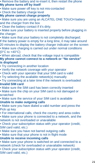   21   • Remove the battery and re-insert it, then restart the phone My phone turns off by itself • Make sure power off key is not mis-contacted • Check the battery charge level My phone cannot charge properly • Make sure you are using an ALCATEL ONE TOUCH battery and the charger from the box • Clean the battery contact if it’s dirty. • Make sure your battery is inserted properly before plugging in the charger. • Make sure that your battery is not completely discharged;         If the battery power is empty for a long time, it may take around 20 minutes to display the battery charger indicator on the screen • Make sure charging is carried out under normal conditions (0°C to +40°C) • When abroad, check that the voltage input is compatible My phone cannot connect to a network or “No service” is displayed • Try connecting in another location • Verify the network coverage with your operator • Check with your operator that your SIM card is valid • Try selecting the available network(s) manually • Try connecting at a later time if the network is overloaded Invalid SIM card • Make sure the SIM card has been correctly inserted • Make sure the chip on your SIM card is not damaged or scratched • Make sure the service of your SIM card is available Unable to make outgoing calls • Make sure you have dialed a valid number and press the Pick up key • For international calls, check the country and area codes • Make sure your phone is connected to a network, and the network is not overloaded or unavailable • Check your subscription status with your operator (credit, SIM card valid, etc.) • Make sure you have not barred outgoing calls • Make sure that your phone is not in flight mode Unable to receive incoming calls • Make sure your phone is switched on and connected to a network (check for overloaded or unavailable network) • Check your subscription status with your operator (credit, SIM card valid, etc.) 