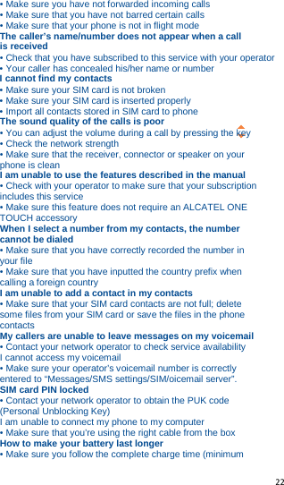   22   • Make sure you have not forwarded incoming calls • Make sure that you have not barred certain calls • Make sure that your phone is not in flight mode The caller’s name/number does not appear when a call is received • Check that you have subscribed to this service with your operator • Your caller has concealed his/her name or number I cannot find my contacts • Make sure your SIM card is not broken • Make sure your SIM card is inserted properly • Import all contacts stored in SIM card to phone The sound quality of the calls is poor • You can adjust the volume during a call by pressing the key • Check the network strength • Make sure that the receiver, connector or speaker on your phone is clean I am unable to use the features described in the manual • Check with your operator to make sure that your subscription includes this service • Make sure this feature does not require an ALCATEL ONE TOUCH accessory When I select a number from my contacts, the number cannot be dialed • Make sure that you have correctly recorded the number in your file • Make sure that you have inputted the country prefix when calling a foreign country I am unable to add a contact in my contacts • Make sure that your SIM card contacts are not full; delete some files from your SIM card or save the files in the phone contacts My callers are unable to leave messages on my voicemail • Contact your network operator to check service availability I cannot access my voicemail • Make sure your operator’s voicemail number is correctly entered to “Messages/SMS settings/SIM/oicemail server”. SIM card PIN locked • Contact your network operator to obtain the PUK code (Personal Unblocking Key) I am unable to connect my phone to my computer • Make sure that you’re using the right cable from the box How to make your battery last longer • Make sure you follow the complete charge time (minimum 