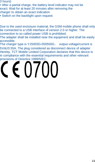  23   3 hours) • After a partial charge, the battery level indicator may not be exact. Wait for at least 20 minutes after removing the charger to obtain an exact indication • Switch on the backlight upon request   Due to the used enclosure material, the GSM mobile phone shall only be connected to a USB Interface of version 2.0 or higher. The connection to so called power USB is prohibited. The adapter shall be installed near the equipment and shall be easily accessible. The charger type is YJS003G-050550G， output voltage/current is 5Vdc/0.55A. The plug considered as disconnect device of adapter Hereby, TCT Mobile Limited Corporation declares that this device is in compliance with the essential requirements and other relevant provisions of Directive 1999/5/EC.     