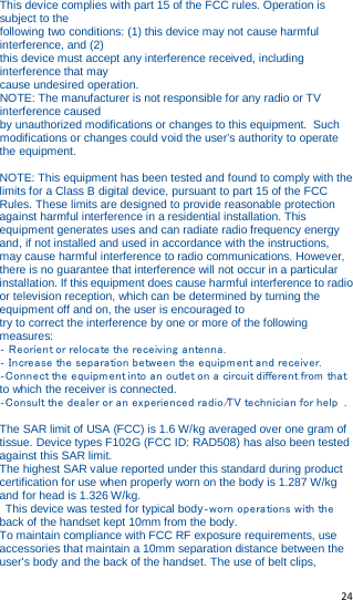   24   This device complies with part 15 of the FCC rules. Operation is subject to the following two conditions: (1) this device may not cause harmful interference, and (2) this device must accept any interference received, including interference that may cause undesired operation. NOTE: The manufacturer is not responsible for any radio or TV interference caused by unauthorized modifications or changes to this equipment. Such modifications or changes could void the user’s authority to operate the equipment.  NOTE: This equipment has been tested and found to comply with the limits for a Class B digital device, pursuant to part 15 of the FCC Rules. These limits are designed to provide reasonable protection against harmful interference in a residential installation. This equipment generates uses and can radiate radio frequency energy and, if not installed and used in accordance with the instructions, may cause harmful interference to radio communications. However, there is no guarantee that interference will not occur in a particular installation. If this equipment does cause harmful interference to radio or television reception, which can be determined by turning the equipment off and on, the user is encouraged to try to correct the interference by one or more of the following measures: ‐ Reorient or relocate the receiving antenna.  ‐ Increase the separation between the equipment and receiver.  ‐Connect the equipment into an outlet on a circuit different from that to which the receiver is connected. ‐Consult the dealer or an experienced radio/TV technician for help .  The SAR limit of USA (FCC) is 1.6 W/kg averaged over one gram of tissue. Device types F102G (FCC ID: RAD508) has also been tested against this SAR limit. The highest SAR value reported under this standard during product certification for use when properly worn on the body is 1.287 W/kg and for head is 1.326 W/kg.  This device was tested for typical body‐worn operations with the back of the handset kept 10mm from the body. To maintain compliance with FCC RF exposure requirements, use accessories that maintain a 10mm separation distance between the user&apos;s body and the back of the handset. The use of belt clips, 