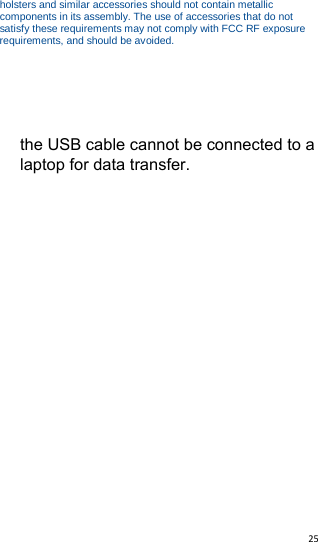   25   holsters and similar accessories should not contain metallic components in its assembly. The use of accessories that do not satisfy these requirements may not comply with FCC RF exposure requirements, and should be avoided.  the USB cable cannot be connected to a laptop for data transfer.