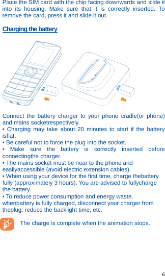   6   Place the SIM card with the chip facing downwards and slide it into its housing. Make sure that it is correctly inserted. To remove the card, press it and slide it out.  Charging the battery   Connect the battery charger to your phone cradle(or phone) and mains socketrespectively. • Charging may take about 20 minutes to start if the battery isflat. • Be careful not to force the plug into the socket. • Make sure the battery is correctly inserted before connectingthe charger. • The mains socket must be near to the phone and easilyaccessible (avoid electric extension cables). • When using your device for the first time, charge thebattery fully (approximately 3 hours). You are advised to fullycharge the battery. • To reduce power consumption and energy waste, whenbattery is fully charged, disconnect your charger from theplug; reduce the backlight time, etc.  The charge is complete when the animation stops.     