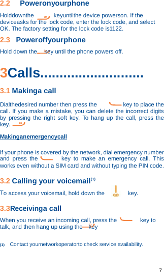   7   2.2 Poweronyourphone Holddownthe keyuntilthe device powerson. If the deviceasks for the lock code, enter the lock code, and select OK. The factory setting for the lock code is1122. 2.3  Poweroffyourphone Hold down the key until the phone powers off.  3Calls........................... 3.1 Makinga call Dialthedesired number then press the         key to place the call. If you make a mistake, you can delete the incorrect digits by pressing the right soft key. To hang up the call, press the        key. Makinganemergencycall If your phone is covered by the network, dial emergency number and press the        key to make an emergency call. This works even without a SIM card and without typing the PIN code. 3.2 Calling your voicemail(1) To access your voicemail, hold down the        key. 3.3Receivinga call When you receive an incoming call, press the        key to talk, and then hang up using the  key  (1) Contact yournetworkoperatorto check service availability. 