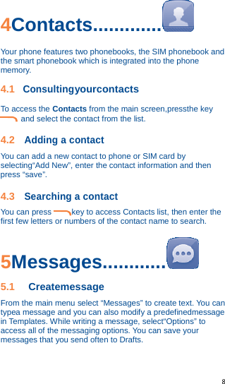   8   4Contacts.............  Your phone features two phonebooks, the SIM phonebook and the smart phonebook which is integrated into the phone memory. 4.1 Consultingyourcontacts To access the Contacts from the main screen,pressthe key and select the contact from the list. 4.2 Adding a contact You can add a new contact to phone or SIM card by selecting“Add New”, enter the contact information and then press “save”. 4.3 Searching a contact You can press          key to access Contacts list, then enter the first few letters or numbers of the contact name to search. 5Messages............  5.1 Createmessage From the main menu select “Messages” to create text. You can typea message and you can also modify a predefinedmessage in Templates. While writing a message, select“Options” to access all of the messaging options. You can save your messages that you send often to Drafts.  