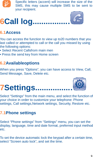   9   Specific letters (accent) will increase the size of the SMS, this may cause multiple SMS to be sent to your recipient. 6Call log.................  6.1Access You can access the function to view up to20 numbers that you last called or attempted to call or the call you missed by using the following options: • Select Recent Callsfrom main men • Press the send key from Home screen 6.2Availableoptions When you press “Options”, you can have access to View, Call, Send Message, Save, Delete etc. 7Settings.................  Select “Settings” from the main menu, and select the function of your choice in order to customize your telephone: Phone settings, Call settings,Network settings, Security, Restore etc. 7.1Phone settings Select “Phone settings” from “Settings” menu, you can set the display, language, time and date format, preferred input method etc. To set the device automatic lock the keypad after a certain time, select “Screen auto lock”, and set the time. 