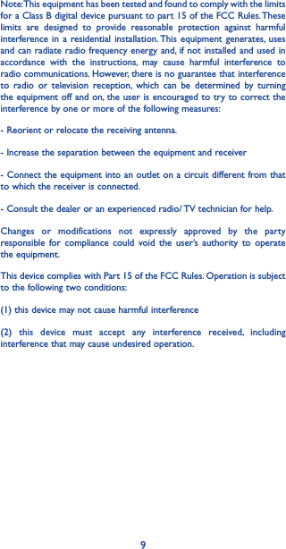 9Note: This equipment has been tested and found to comply with the limits for a Class B digital device pursuant to part 15 of the FCC Rules. These limits are designed to provide reasonable protection against harmful interference in a residential installation. This equipment generates, uses and can radiate radio frequency energy and, if not installed and used in accordance with the instructions, may cause harmful interference to radio communications. However, there is no guarantee that interference to radio or television reception, which can be determined by turning the equipment off and on, the user is encouraged to try to correct the interference by one or more of the following measures:- Reorient or relocate the receiving antenna.- Increase the separation between the equipment and receiver- Connect the equipment into an outlet on a circuit different from that to which the receiver is connected.- Consult the dealer or an experienced radio/ TV technician for help.Changes or modifications not expressly approved by the party responsible for compliance could void the user’s authority to operate the equipment.This device complies with Part 15 of the FCC Rules. Operation is subject to the following two conditions:(1) this device may not cause harmful interference(2) this device must accept any interference received, including interference that may cause undesired operation.