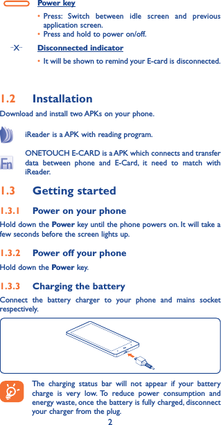 2Power key• Press: Switch between idle screen and previous application screen.• Press and hold to power on/off....X... Disconnected indicator• It will be shown to remind your E-card is disconnected.1�2  InstallationDownload and install two APKs on your phone.iReader is a APK with reading program.ONETOUCH E-CARD is a APK which connects and transfer data between phone and E-Card, it need to match with iReader.1�3  Getting started1�3�1  Power on your phoneHold down the Power key until the phone powers on. It will take a few seconds before the screen lights up.1�3�2  Power off your phoneHold down the Power key.  1�3�3  Charging the battery Connect the battery charger to your phone and mains socket respectively.The charging status bar will not appear if your battery charge is very low. To reduce power consumption and energy waste, once the battery is fully charged, disconnect your charger from the plug.