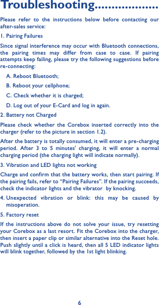 6Troubleshooting�������������������Please refer to the instructions below before contacting our after-sales service:1. Pairing FailuresSince signal interference may occur with Bluetooth connections, the pairing times may differ from case to case. If pairing attempts keep failing, please try the following suggestions before re-connecting:A. Reboot Bluetooth;B. Reboot your cellphone;C. Check whether it is charged;D. Log out of your E-Card and log in again.2. Battery not ChargedPlease check whether the Corebox inserted correctly into the charger (refer to the picture in section 1.2).After the battery is totally consumed, it will enter a pre-charging period. After 3 to 5 minutes&apos; charging, it will enter a normal charging period (the charging light will indicate normally).3. Vibration and LED lights not workingCharge and confirm that the battery works, then start pairing. If the pairing fails, refer to “Pairing Failures”. If the pairing succeeds, check the indicator lights and the vibrator  by knocking.4. Unexpected vibration or blink: this may be caused by misoperation.5. Factory resetIf the instructions above do not solve your issue, try resetting your Corebox as a last resort. Fit the Corebox into the charger, then insert a paper clip or similar alternative into the Reset hole. Push slightly until a click is heard, then all 5 LED indicator lights will blink together, followed by the 1st light blinking.