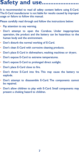 7Safety and use ����������������������It is recommended to read all safety content before using E-Card. The E-Card manufacturer is not liable for results caused by improper usage or failure to follow this manual.Please carefully read through and follow the instructions below:• Pay attention to any warning.• Don’t attempt to open the Corebox. Under inappropriate operation, the product and the battery can be hazardous to the human body and the environment.• Don&apos;t disturb the normal working of E-Card.• Don’t clean E-Card with corrosive cleaning products.• Don’t place E-Card in dishwashers, washing machines or dryers.• Don’t expose E-Card to extreme temperatures.• Don’t expose E-Card to prolonged direct sunlight.• Don’t place E-Card close to fire.• Don’t throw E-Card into fire. This may cause the battery to explode.• Don’t attempt to disassemble E-Card. The components cannot be repaired.• Don’t allow children to play with E-Card. Small components may present a choking hazard to children.