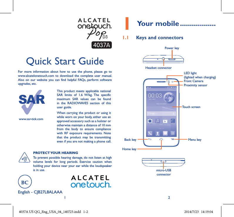 1 2English - CJB27L8ALAAAQuick Start GuideFor  more  information  about  how  to  use  the  phone,  please  go  to www.alcatelonetouch.com  to  download the  complete  user  manual. Also  on  our  website  you  can find helpful  FAQs,  perform  software upgrades, etc.www.sar-tick.comThis product  meets applicable  national SAR  limits  of  1.6  W/kg.  The  specific maximum  SAR  values  can  be  found in  the  RADIOWAVES  section  of  this user guide.When carrying  the product or using it while worn on your body, either use an approved accessory such as a holster or otherwise maintain a distance of 10 mm from  the  body  to  ensure  compliance with  RF  exposure  requirements.  Note that  the  product  may  be  transmitting even if you are not making a phone call.PROTECT YOUR HEARING To prevent possible hearing damage, do not listen at high volume  levels  for  long  periods.  Exercise  caution  when holding your device near your ear while the loudspeaker is in use.1 Your mobile ������������������1�1  Keys and connectorsProximity sensorFront CameraHeadset connector Power keymicro-USB connectorBack keyHome keyMenu keyTouch screenLED light(lighted when charging)4037A US QG_Eng_USA_04_140723.indd   1-2 2014/7/23   14:19:04