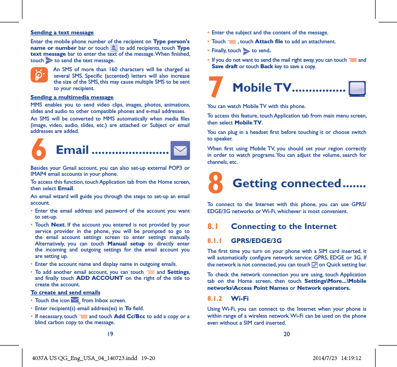 19 20Sending a text messageEnter the mobile phone number of the recipient on Type person&apos;s name or number bar or touch   to add recipients, touch Type text message bar to enter the text of the message. When finished, touch   to send the text message. An  SMS  of  more  than  160  characters  will be charged  as several SMS.  Specific  (accented)  letters  will  also  increase the size of the SMS, this may cause multiple SMS to be sent to your recipient.Sending a multimedia messageMMS  enables  you  to  send  video  clips,  images,  photos,  animations, slides and audio to other compatible phones and e-mail addresses. An  SMS  will be  converted  to  MMS automatically  when  media  files (image,  video,  audio,  slides,  etc.)  are  attached  or  Subject  or  email addresses are added.6  Email �����������������������Besides your Gmail account, you can  also set-up external POP3  or IMAP4 email accounts in your phone.To access this function, touch Application tab from the Home screen, then select Email.An email wizard will guide you through the steps to set-up an email account.• Enter  the  email  address  and  password  of  the  account  you  want to set-up.• Touch  Next. If the account  you entered is  not provided by your service  provider  in  the  phone,  you  will  be  prompted  to  go  to the  email  account  settings  screen  to  enter  settings  manually. Alternatively,  you  can  touch  Manual  setup  to  directly  enter the  incoming  and  outgoing  settings  for  the  email  account  you are setting up.• Enter the account name and display name in outgoing emails.• To  add  another email  account,  you can touch    and Settings, and  finally touch  ADD ACCOUNT on  the right  of the  title  to create the account.To create and send emails• Touch the icon     from Inbox screen.• Enter recipient(s) email address(es) in To field.• If necessary, touch   and touch Add Cc/Bcc to add a copy or a blind carbon copy to the message.• Enter the subject and the content of the message.• Touch   , touch Attach file to add an attachment.• Finally, touch   to send�• If you do not want to send the mail right away, you can touch   and Save draft or touch Back key to save a copy. 7 Mobile TV ����������������You can watch Mobile TV with this phone.To access this feature, touch Application tab from main menu screen, then select Mobile TV.You can plug in  a headset first before touching it or  choose switch to speaker.When  first  using  Mobile TV,  you  should  set  your  region  correctly in order  to watch  programs. You can  adjust the  volume,  search for channels, etc.8 Getting connected �������To  connect  to  the  Internet  with  this  phone,  you  can  use  GPRS/EDGE/3G networks or Wi-Fi, whichever is most convenient.8�1  Connecting to the Internet8�1�1  GPRS/EDGE/3GThe first time  you turn  on your phone with a  SIM card inserted, it will automatically configure network service: GPRS, EDGE or 3G. If the network is not connected, you can touch   on Quick setting bar.To  check the network connection  you are using, touch Application tab  on  the  Home  screen,  then  touch  Settings\More���\Mobile networks\Access Point Names or Network operators�8�1�2  Wi-FiUsing Wi-Fi, you  can  connect  to the  Internet  when  your phone is within range of a wireless network. Wi-Fi can be used on the phone even without a SIM card inserted.  4037A US QG_Eng_USA_04_140723.indd   19-20 2014/7/23   14:19:12
