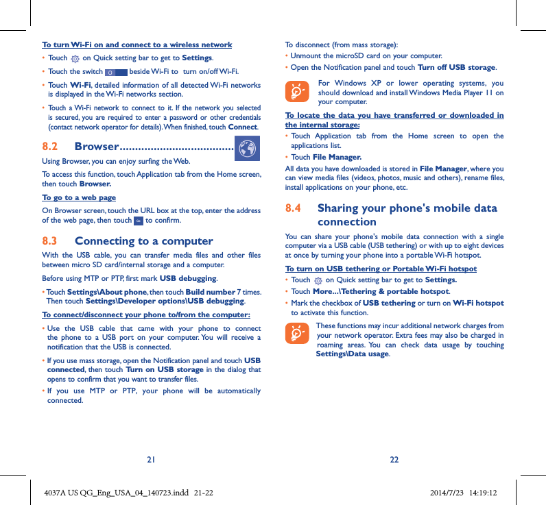 21 22To turn Wi-Fi on and connect to a wireless network• Touch   on Quick setting bar to get to Settings.• Touch the switch   beside Wi-Fi to  turn on/off Wi-Fi.• Touch Wi-Fi, detailed information of all detected Wi-Fi networks is displayed in the Wi-Fi networks section.• Touch  a Wi-Fi  network  to connect to  it.  If  the network  you selected is secured,  you  are required to  enter  a password  or other credentials (contact network operator for details). When finished, touch Connect.8�2  Browser �������������������������������������Using Browser, you can enjoy surfing the Web.To access this function, touch Application tab from the Home screen, then touch Browser�To go to a web pageOn Browser screen, touch the URL box at the top, enter the address of the web page, then touch   to confirm. 8�3  Connecting to a computerWith  the  USB  cable,  you  can  transfer  media  files  and  other  files between micro SD card/internal storage and a computer. Before using MTP or PTP, first mark USB debugging. •Touch Settings\About phone, then touch Build number 7 times. Then touch Settings\Developer options\USB debugging.To connect/disconnect your phone to/from the computer:•Use  the  USB  cable  that  came  with  your  phone  to  connect the  phone  to  a  USB  port  on  your  computer. You  will  receive  a notification that the USB is connected.• If you use mass storage, open the Notification panel and touch USB connected, then touch Turn on USB storage in the dialog that opens to confirm that you want to transfer files.• If  you  use  MTP  or  PTP,  your  phone  will  be  automatically connected.To disconnect (from mass storage):• Unmount the microSD card on your computer.• Open the Notification panel and touch Turn off USB storage.   For  Windows  XP  or  lower  operating  systems,  you should download and install Windows Media Player 11 on your computer.To  locate  the  data you  have  transferred  or downloaded  in the internal storage:• Touch  Application  tab  from  the  Home  screen  to  open  the applications list.• Touch File Manager�All data you have downloaded is stored in File Manager, where you can view media files (videos, photos, music and others), rename files, install applications on your phone, etc.8�4  Sharing your phone&apos;s mobile data connectionYou  can  share  your  phone&apos;s  mobile  data  connection  with  a  single computer via a USB cable (USB tethering) or with up to eight devices at once by turning your phone into a portable Wi-Fi hotspot.To turn on USB tethering or Portable Wi-Fi hotspot• Touch   on Quick setting bar to get to Settings�• Touch More���\Tethering &amp; portable hotspot.• Mark the checkbox of USB tethering or turn on Wi-Fi hotspot to activate this function. These functions may incur additional network charges from your network operator. Extra fees may also be charged in roaming  areas.  You  can  check  data  usage  by  touching Settings\Data usage.4037A US QG_Eng_USA_04_140723.indd   21-22 2014/7/23   14:19:12