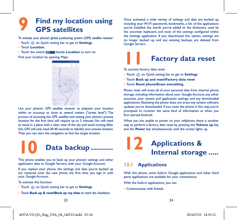23 249   Find my location using GPS satellitesTo activate your phone’s global positioning system (GPS) satellite receiver:• Touch   on Quick setting bar to get to Settings.• Touch Location.• Touch the switch   beside Location to turn on.Find your location by opening Maps:Use  your  phone’s  GPS  satellite  receiver  to  pinpoint  your  location within  an  accuracy  as  close  as  several  meters  (&quot;street  level&quot;). The process of accessing the GPS satellite and setting your phone&apos;s precise location for the first time will require up to 5 minutes. You will need to stand in a place with a clear view of the sky and avoid moving. After this, GPS will only need 20-40 seconds to identify your precise location. Then you can start the navigation to find the target location.10  Data backup �����������This phone enables you to back up your phone’s settings and other application data to Google Servers, with your Google Account. If  you replace  your phone,  the  settings and  data  you’ve  backed up are  restored  onto  the  new  phone  the  first  time  you  sign  in  with your Google Account. To activate this function:• Touch   on Quick setting bar to get to Settings.• Touch Back up &amp; reset\Back up my data to mark the checkbox.Once  activated,  a  wide  variety  of  settings and  data  are  backed up, including your Wi-Fi passwords, bookmarks, a list of the applications you’ve installed,  the words you’ve added  to the  dictionary  used by the onscreen  keyboard,  and most  of  the settings  configured within  the  Settings  application.  If  you  deactivated  this  option,  settings  are no  longer  backed  up,  and  any  existing  backups  are  deleted  from Google Servers.11  Factory data reset  To activate factory data reset:• Touch   on Quick setting bar to get to Settings.• Touch Back up and reset\Factory data reset• Touch Reset phone\Erase everythingPhone reset will erase all of your personal data from internal phone storage, including information about your Google Account, any other accounts, your system and application settings, and any downloaded applications. Resetting the phone does not erase any system software updates you’ve downloaded. If you reset the phone in this way, you’re prompted  to  re-enter  the  same  kind  of  information  as  when  you first started Android.When you are unable to power on your cellphone, there is another way to perform a factory data reset by pressing the Volume up key and the Power key simultaneously until the screen lights up.12   Applications &amp; Internal storage �����12�1  ApplicationsWith this phone, some  built-in Google applications and other  third party applications are available for your convenience.With the built-in applications, you can:• Communicate with friends.4037A US QG_Eng_USA_04_140723.indd   23-24 2014/7/23   14:19:12