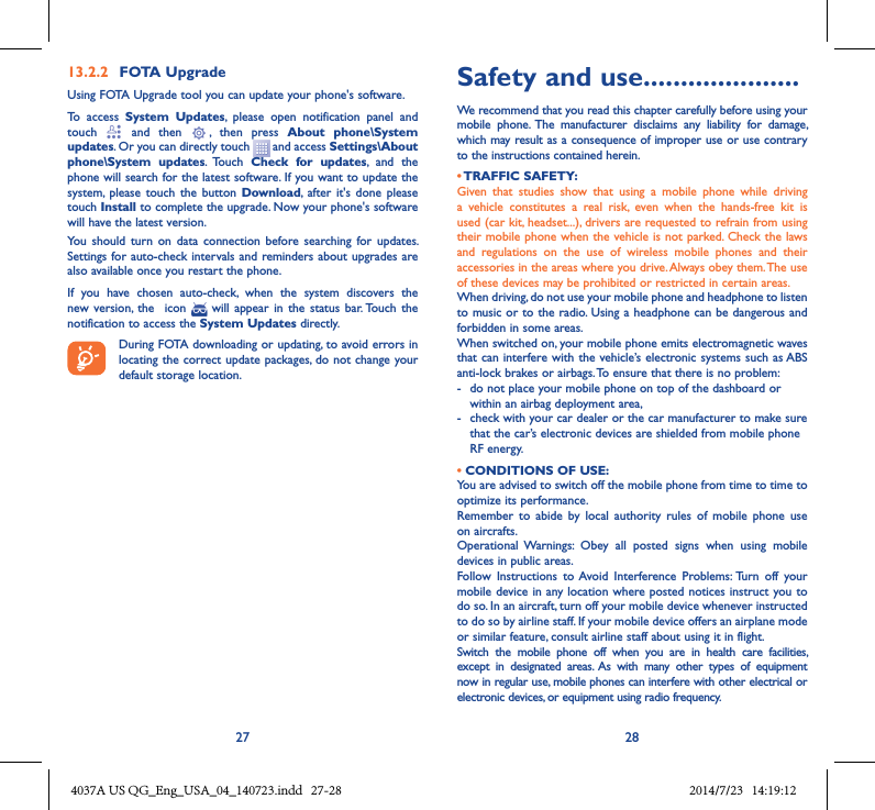 27 2813�2�2  FOTA UpgradeUsing FOTA Upgrade tool you can update your phone&apos;s software.To  access  System  Updates,  please  open  notification  panel  and touch    and  then   ,  then  press  About  phone\System updates. Or you can directly touch   and access Settings\About phone\System  updates.  Touch  Check  for  updates,  and  the phone will search for the latest software. If you want to update the system,  please  touch  the  button Download,  after  it&apos;s  done please touch Install to complete the upgrade. Now your phone&apos;s software will have the latest version.You  should  turn  on  data  connection  before  searching  for  updates. Settings for auto-check intervals and  reminders about upgrades are also available once you restart the phone.If  you  have  chosen  auto-check,  when  the  system  discovers  the new  version, the    icon    will  appear in  the  status  bar. Touch  the notification to access the System Updates directly.During FOTA downloading or updating, to avoid errors in locating the correct update packages, do not change your default storage location.Safety and use .....................We recommend that you read this chapter carefully before using your mobile  phone.  The  manufacturer  disclaims  any  liability  for  damage, which may result as a consequence of improper use or use contrary to the instructions contained herein.• TRAFFIC SAFETY:Given  that  studies  show  that  using  a  mobile  phone  while  driving a  vehicle  constitutes  a  real  risk,  even  when  the  hands-free  kit  is used (car kit, headset...), drivers are requested to refrain from using their mobile phone when the vehicle is not parked. Check the laws and  regulations  on  the  use  of  wireless  mobile  phones  and  their accessories in the areas where you drive. Always obey them. The use of these devices may be prohibited or restricted in certain areas.When driving, do not use your mobile phone and headphone to listen to music or to the radio. Using a headphone can be  dangerous and forbidden in some areas.When switched on, your mobile phone emits electromagnetic waves that can interfere with the vehicle’s electronic systems such as ABS anti-lock brakes or airbags. To ensure that there is no problem:-   do not place your mobile phone on top of the dashboard or within an airbag deployment area,-   check with your car dealer or the car manufacturer to make sure that the car’s electronic devices are shielded from mobile phone RF energy.• CONDITIONS OF USE:You are advised to switch off the mobile phone from time to time to optimize its performance.Remember  to  abide  by  local  authority  rules  of  mobile  phone  use on aircrafts.Operational  Warnings:  Obey  all  posted  signs  when  using  mobile devices in public areas. Follow  Instructions  to  Avoid  Interference  Problems: Turn  off  your mobile device in any location where posted notices instruct you to do so. In an aircraft, turn off your mobile device whenever instructed to do so by airline staff. If your mobile device offers an airplane mode or similar feature, consult airline staff about using it in flight.Switch  the  mobile  phone  off  when  you  are  in  health  care  facilities, except  in  designated  areas.  As  with  many  other  types  of  equipment now in regular use, mobile phones can interfere with other electrical or electronic devices, or equipment using radio frequency.4037A US QG_Eng_USA_04_140723.indd   27-28 2014/7/23   14:19:12
