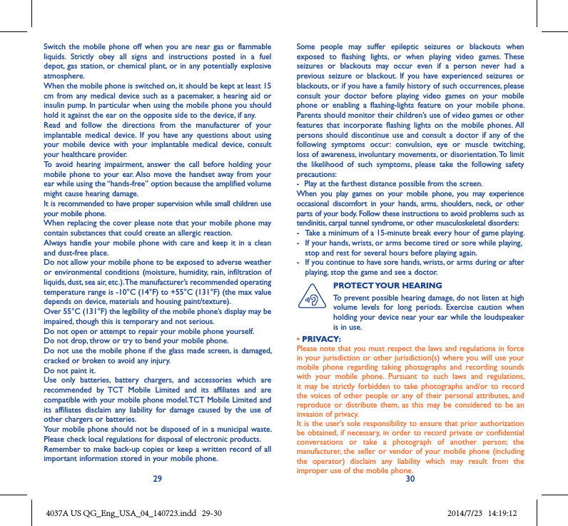 29 30Switch  the mobile  phone  off  when  you  are near  gas  or  flammable liquids.  Strictly  obey  all  signs  and  instructions  posted  in  a  fuel depot,  gas station,  or chemical plant, or in  any potentially explosive atmosphere.When the mobile phone is switched on, it should be kept at least 15 cm  from  any medical  device such  as a  pacemaker, a  hearing  aid or insulin pump. In particular when using the mobile phone you should hold it against the ear on the opposite side to the device, if any. Read  and  follow  the  directions  from  the  manufacturer  of  your implantable  medical  device.  If  you  have  any  questions  about  using your  mobile  device  with  your  implantable  medical  device,  consult your healthcare provider.To  avoid  hearing  impairment,  answer  the  call  before  holding  your mobile phone to  your ear. Also  move the  handset away  from your ear while using the “hands-free” option because the amplified volume might cause hearing damage.It is recommended to have proper supervision while small children use your mobile phone.When replacing the cover please note that your mobile phone may contain substances that could create an allergic reaction.Always  handle your mobile  phone with  care and keep  it in a clean and dust-free place.Do not allow your mobile phone to be exposed to adverse weather or environmental conditions  (moisture, humidity, rain, infiltration  of liquids, dust, sea air, etc.). The manufacturer’s recommended operating temperature range is -10°C (14°F) to +55°C (131°F) (the max value depends on device, materials and housing paint/texture).Over 55°C (131°F) the legibility of the mobile phone’s display may be impaired, though this is temporary and not serious. Do not open or attempt to repair your mobile phone yourself.Do not drop, throw or try to bend your mobile phone.Do not use the mobile phone if the glass made screen, is damaged, cracked or broken to avoid any injury.Do not paint it.Use  only  batteries,  battery  chargers,  and  accessories  which  are recommended  by  TCT  Mobile  Limited  and  its  affiliates  and  are compatible with your mobile phone model.TCT Mobile Limited and its  affiliates  disclaim  any  liability  for  damage  caused  by  the  use  of other chargers or batteries.Your mobile phone should not be disposed of in a municipal waste. Please check local regulations for disposal of electronic products.Remember to make back-up copies or keep a written record of all important information stored in your mobile phone.Some  people  may  suffer  epileptic  seizures  or  blackouts  when exposed  to  flashing  lights,  or  when  playing  video  games.  These seizures  or  blackouts  may  occur  even  if  a  person  never  had  a previous  seizure  or  blackout.  If  you  have  experienced  seizures  or blackouts, or if you have a family history of such occurrences, please consult  your  doctor  before  playing  video  games  on  your  mobile phone  or  enabling  a  flashing-lights  feature  on  your  mobile  phone. Parents should monitor their children’s use of video games or other features  that  incorporate  flashing  lights  on  the  mobile  phones. All persons  should discontinue  use  and consult  a  doctor if any  of the following  symptoms  occur:  convulsion,  eye  or  muscle  twitching, loss of awareness, involuntary movements, or disorientation. To limit the  likelihood  of  such  symptoms,  please  take  the  following  safety precautions:-  Play at the farthest distance possible from the screen.When  you  play  games  on  your  mobile  phone,  you  may  experience occasional  discomfort  in  your  hands,  arms,  shoulders,  neck,  or  other parts of your body. Follow these instructions to avoid problems such as tendinitis, carpal tunnel syndrome, or other musculoskeletal disorders:-  Take a minimum of a 15-minute break every hour of game playing.-   If your hands, wrists, or arms become tired or sore while playing, stop and rest for several hours before playing again.-   If you continue to have sore hands, wrists, or arms during or after playing, stop the game and see a doctor.PROTECT YOUR HEARING To prevent possible hearing damage, do not listen at high volume  levels  for  long  periods.  Exercise  caution  when holding your device near your ear while the loudspeaker is in use.• PRIVACY:Please note that you must respect the laws and regulations in force in your jurisdiction or other jurisdiction(s) where you will use your mobile  phone  regarding  taking  photographs  and  recording  sounds with  your  mobile  phone.  Pursuant  to  such  laws  and  regulations, it  may  be  strictly forbidden  to  take  photographs and/or to  record the voices  of other  people or  any of  their personal  attributes, and reproduce or  distribute  them,  as  this  may  be considered  to  be  an invasion of privacy.  It is the user’s sole responsibility to ensure that prior authorization be obtained, if necessary, in  order to  record private  or confidential conversations  or  take  a  photograph  of  another  person;  the manufacturer,  the seller or  vendor of  your mobile phone (including the  operator)  disclaim  any  liability  which  may  result  from  the improper use of the mobile phone.4037A US QG_Eng_USA_04_140723.indd   29-30 2014/7/23   14:19:12