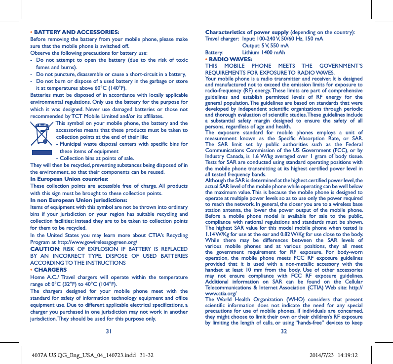 31 32• BATTERY AND ACCESSORIES:Before removing the battery from your mobile  phone, please  make sure that the mobile phone is switched off. Observe the following precautions for battery use: -  Do  not  attempt  to  open  the  battery  (due  to  the  risk  of  toxic fumes and burns). -  Do not puncture, disassemble or cause a short-circuit in a battery, -  Do not burn or dispose of a used battery in the garbage or store it at temperatures above 60°C (140°F). Batteries must  be disposed of  in accordance with  locally applicable environmental regulations. Only use the battery for the purpose for which  it  was designed.  Never use  damaged  batteries  or those not recommended by TCT Mobile Limited and/or its affiliates. This symbol on your mobile  phone,  the battery and  the accessories means that these products must be taken to collection points at the end of their life:-  Municipal  waste disposal  centers  with specific  bins for these items of equipment- Collection bins at points of sale.They will then be recycled, preventing substances being disposed of in the environment, so that their components can be reused.In European Union countries:These  collection  points  are  accessible  free  of  charge. All  products with this sign must be brought to these collection points.In non European Union jurisdictions:Items of equipment with this symbol are not be thrown into ordinary bins  if  your  jurisdiction  or  your  region  has  suitable  recycling  and collection facilities; instead they are to be taken to collection points for them to be recycled.In  the  United  States  you  may  learn  more  about  CTIA’s  Recycling Program at http://www.gowirelessgogreen.org/CAUTION:  RISK  OF  EXPLOSION  IF  BATTERY  IS  REPLACED BY  AN  INCORRECT  TYPE.  DISPOSE  OF  USED  BATTERIES ACCORDING TO THE INSTRUCTIONS• CHARGERSHome  A.C./  Travel  chargers  will  operate  within  the  temperature range of: 0°C (32°F) to 40°C (104°F).The  chargers  designed  for  your  mobile  phone  meet  with  the standard for safety of  information technology equipment  and office equipment use. Due to different applicable electrical specifications, a charger you purchased in one jurisdiction may not work in another jurisdiction. They should be used for this purpose only.Characteristics of power supply (depending on the country):Travel charger:  Input: 100-240 V, 50/60 Hz, 150 mA  Output: 5 V, 550 mA Battery:  Lithium 1400 mAh• RADIO WAVES:THIS  MOBILE  PHONE  MEETS  THE  GOVERNMENT’S REQUIREMENTS FOR EXPOSURE TO RADIO WAVES.Your mobile phone is a radio transmitter and receiver. It is designed and manufactured not to exceed the emission limits for exposure to radio-frequency (RF) energy. These limits are part of comprehensive guidelines  and  establish  permitted  levels  of  RF  energy  for  the general population. The guidelines are based on standards that were developed by  independent scientific  organizations  through periodic and thorough evaluation of scientific studies. These guidelines include a  substantial  safety  margin  designed  to  ensure  the  safety  of  all persons, regardless of age and health.The  exposure  standard  for  mobile  phones  employs  a  unit  of measurement  known  as  the  Specific  Absorption  Rate,  or  SAR. The  SAR  limit  set  by  public  authorities  such  as  the  Federal Communications Commission of the  US Government (FCC), or  by Industry  Canada,  is 1.6 W/kg  averaged over  1 gram  of body  tissue. Tests for SAR are conducted using standard operating positions with the mobile phone transmitting at its highest certified power level in all tested frequency bands.Although the SAR is determined at the highest certified power level, the actual SAR level of the mobile phone while operating can be well below the maximum value. This is because the mobile phone is designed to operate at multiple power levels so as to use only the power required to reach the network. In general, the closer you are to a wireless base station antenna,  the  lower the  power output  of  the mobile  phone. Before  a  mobile  phone  model  is  available  for  sale  to  the  public, compliance  with national regulations  and standards  must be shown.The highest SAR value for this model mobile phone when tested is 1.14 W/Kg for use at the ear and 0.82 W/Kg for use close to the body. While  there  may  be  differences  between  the  SAR  levels  of various  mobile  phones  and  at  various  positions,  they  all  meet the  government  requirement  for  RF  exposure.  For  body-worn operation,  the  mobile  phone  meets  FCC  RF  exposure  guidelines provided  that  it  is  used  with  a  non-metallic  accessory  with  the handset  at  least  10  mm  from  the  body.  Use  of  other  accessories may  not  ensure  compliance  with  FCC  RF  exposure  guidelines.Additional  information  on  SAR  can  be  found  on  the  Cellular Telecommunications  &amp; Internet Association (CTIA) Web  site:  http://www.ctia.org/The  World  Health  Organization  (WHO)  considers  that  present scientific  information  does  not  indicate  the  need  for  any  special precautions for  use  of mobile  phones. If  individuals  are concerned, they might choose to limit their own or their children’s RF exposure by limiting the length of calls, or using “hands-free” devices to keep 4037A US QG_Eng_USA_04_140723.indd   31-32 2014/7/23   14:19:12