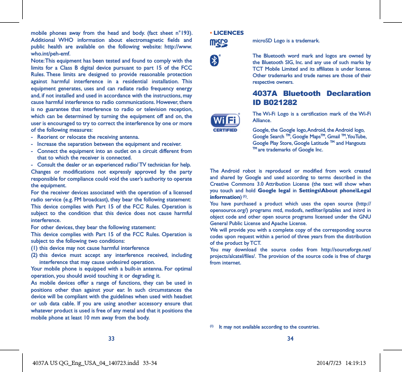 33 34mobile  phones  away  from  the  head  and  body.  (fact  sheet  n°193). Additional  WHO  information  about  electromagnetic  fields  and public  health  are  available  on  the  following  website:  http://www.who.int/peh-emf. Note: This equipment has been tested and found to comply with the limits  for a  Class  B  digital  device pursuant  to  part  15  of the  FCC Rules. These  limits  are  designed  to  provide  reasonable  protection against  harmful  interference  in  a  residential  installation.  This equipment  generates,  uses  and  can  radiate  radio  frequency energy and, if not installed and used in accordance with the instructions, may cause harmful interference to radio communications. However, there is  no  guarantee  that  interference  to  radio  or  television  reception, which can be  determined by turning the  equipment off and on, the user is encouraged to try to correct the interference by one or more of the following measures:-  Reorient or relocate the receiving antenna.-  Increase the separation between the equipment and receiver.-  Connect the equipment into an outlet on a circuit different from that to which the receiver is connected.-  Consult the dealer or an experienced radio/ TV technician for help.Changes  or  modifications  not  expressly  approved  by  the  party responsible for compliance could void the user’s authority to operate the equipment.For the receiver devices associated with the operation of a licensed radio service (e.g. FM broadcast), they bear the following statement:This  device complies  with Part 15  of  the FCC  Rules.  Operation  is subject  to  the  condition  that  this  device  does  not  cause  harmful interference.For other devices, they bear the following statement:This  device complies  with Part 15  of  the FCC  Rules.  Operation  is subject to the following two conditions:(1) this device may not cause harmful interference(2)  this  device  must  accept  any  interference  received,  including interference that may cause undesired operation.Your mobile phone is  equipped with a built-in antenna. For optimal operation, you should avoid touching it or degrading it.As  mobile  devices  offer  a  range  of  functions,  they  can  be  used  in positions  other  than  against  your  ear.  In  such  circumstances  the device will be compliant with the guidelines when used with headset or  usb  data  cable.  If  you  are  using  another  accessory  ensure  that whatever product is used is free of any metal and that it positions the mobile phone at least 10 mm away from the body.• LICENCES microSD Logo is a trademark. The  Bluetooth  word  mark  and  logos  are  owned  by the Bluetooth SIG,  Inc. and any use of such marks by TCT Mobile Limited and its affiliates is under license. Other trademarks and trade names are those of their respective owners.  4037A  Bluetooth  Declaration ID B021282 The Wi-Fi  Logo is  a  certification mark  of  the Wi-Fi Alliance.Google, the Google logo, Android, the Android logo, Google Search TM, Google MapsTM, Gmail TM, YouTube, Google Play Store, Google Latitude TM and Hangouts TM are trademarks of Google Inc.The  Android  robot  is  reproduced  or  modified  from  work  created and  shared  by  Google  and  used  according  to  terms  described  in  the Creative  Commons  3.0 Attribution  License  (the  text  will  show  when you  touch  and  hold  Google  legal  in  Settings\About  phone\Legal information) (1).You  have  purchased  a  product  which  uses  the  open  source  (http://opensource.org/) programs mtd, msdosfs, netfilter/iptables  and initrd in object code and other open source programs licensed under the GNU General Public License and Apache License. We will provide you with a complete copy of the corresponding source codes upon request within a period of three years from the distribution of the product by TCT. You  may  download  the  source  codes  from  http://sourceforge.net/projects/alcatel/files/.  The provision of the source code is free of charge from internet. (1)  It may not available according to the countries.4037A US QG_Eng_USA_04_140723.indd   33-34 2014/7/23   14:19:13