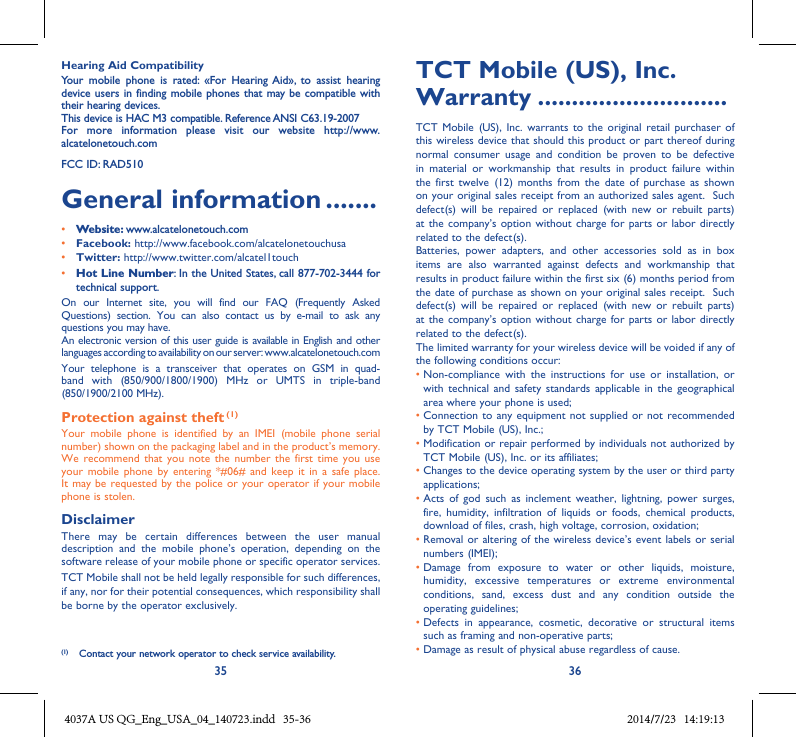 35 36Hearing Aid CompatibilityYour  mobile  phone  is  rated:  «For  Hearing  Aid»,  to  assist  hearing device users in  finding mobile phones  that may be compatible  with their hearing devices.This device is HAC M3 compatible. Reference ANSI C63.19-2007For  more  information  please  visit  our  website  http://www.alcatelonetouch.comFCC ID: RAD510General information .......• Website: www.alcatelonetouch.com• Facebook: http://www.facebook.com/alcatelonetouchusa• Twitter: http://www.twitter.com/alcatel1touch• Hot Line Number: In the United States, call 877-702-3444 for technical support.On  our  Internet  site,  you  will  find  our  FAQ  (Frequently  Asked Questions)  section.  You  can  also  contact  us  by  e-mail  to  ask  any questions you may have. An electronic version of this user guide is available in English and other languages according to availability on our server: www.alcatelonetouch.comYour  telephone  is  a  transceiver  that  operates  on  GSM  in  quad-band  with  (850/900/1800/1900)  MHz  or  UMTS  in  triple-band (850/1900/2100 MHz).Protection against theft (1)Your  mobile  phone  is  identified  by  an  IMEI  (mobile  phone  serial number) shown on the packaging label and in the product’s memory. We  recommend that  you  note the  number  the first  time  you  use your  mobile phone  by  entering  *#06# and  keep  it  in a  safe  place. It may be requested  by the police or your operator  if your mobile phone is stolen. DisclaimerThere  may  be  certain  differences  between  the  user  manual description  and  the  mobile  phone’s  operation,  depending  on  the software release of your mobile phone or specific operator services.TCT Mobile shall not be held legally responsible for such differences, if any, nor for their potential consequences, which responsibility shall be borne by the operator exclusively.(1)  Contact your network operator to check service availability.TCT Mobile (US), Inc. Warranty ............................TCT  Mobile (US),  Inc.  warrants  to the  original  retail  purchaser of this wireless device that should this product or part thereof during normal  consumer  usage  and  condition  be  proven  to  be  defective in  material  or  workmanship  that  results  in  product  failure  within the  first  twelve  (12)  months  from the  date  of  purchase  as  shown on your original sales receipt from an authorized sales agent.  Such defect(s)  will  be  repaired  or  replaced  (with  new  or  rebuilt  parts) at the  company’s option without charge  for parts or  labor directly related to the defect(s). Batteries,  power  adapters,  and  other  accessories  sold  as  in  box items  are  also  warranted  against  defects  and  workmanship  that results in product failure within the first six (6) months period from the date of purchase as shown on your original sales receipt.  Such defect(s)  will  be  repaired  or  replaced  (with  new  or  rebuilt  parts) at the  company’s option without charge  for parts or  labor directly related to the defect(s). The limited warranty for your wireless device will be voided if any of the following conditions occur: •  Non-compliance  with  the  instructions  for  use  or  installation,  or with  technical and  safety  standards applicable in  the  geographical area where your phone is used;•  Connection to any equipment not supplied  or not recommended by TCT Mobile (US), Inc.;•  Modification or repair performed by individuals not authorized by TCT Mobile (US), Inc. or its affiliates; •  Changes to the device operating system by the user or third party applications;•  Acts  of  god  such  as  inclement  weather,  lightning,  power  surges, fire,  humidity,  infiltration  of  liquids  or  foods,  chemical  products, download of files, crash, high voltage, corrosion, oxidation;•  Removal or  altering of the wireless device’s  event labels or serial numbers (IMEI);•  Damage  from  exposure  to  water  or  other  liquids,  moisture, humidity,  excessive  temperatures  or  extreme  environmental conditions,  sand,  excess  dust  and  any  condition  outside  the operating guidelines;•  Defects  in  appearance,  cosmetic,  decorative  or  structural  items such as framing and non-operative parts;• Damage as result of physical abuse regardless of cause. 4037A US QG_Eng_USA_04_140723.indd   35-36 2014/7/23   14:19:13