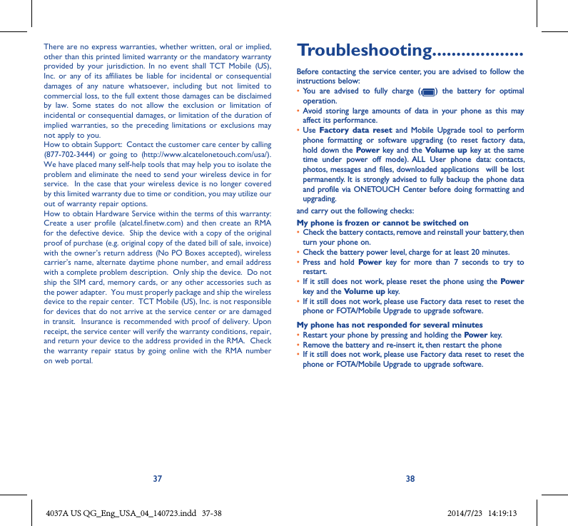 37 38There are no express warranties, whether written, oral or implied, other than this printed limited warranty or the mandatory warranty provided  by  your  jurisdiction. In no  event  shall  TCT  Mobile  (US), Inc.  or  any of  its  affiliates  be  liable  for  incidental or  consequential damages  of  any  nature  whatsoever,  including  but  not  limited  to commercial loss, to the full extent those damages can be disclaimed by  law.  Some  states  do  not  allow  the  exclusion  or  limitation  of incidental or consequential damages, or limitation of the duration of implied  warranties, so  the  preceding  limitations or  exclusions  may not apply to you.How to obtain Support:  Contact the customer care center by calling (877-702-3444)  or going  to  (http://www.alcatelonetouch.com/usa/).  We have placed many self-help tools that may help you to isolate the problem and eliminate the need to send your wireless device in for service.  In the case that your wireless device is no longer covered by this limited warranty due to time or condition, you may utilize our out of warranty repair options. How to obtain Hardware Service within the terms of this warranty: Create a  user  profile (alcatel.finetw.com)  and then  create an  RMA for the defective device.  Ship the device with a copy of the original proof of purchase (e.g. original copy of the dated bill of sale, invoice) with the owner’s return address (No PO Boxes accepted), wireless carrier’s name, alternate daytime phone number, and email address with a complete problem description.  Only ship the device.  Do not ship the SIM card, memory cards, or any other accessories such as the power adapter.  You must properly package and ship the wireless device to the repair center.  TCT Mobile (US), Inc. is not responsible for devices that do not arrive at the service center or are damaged in transit.  Insurance is recommended with proof of delivery. Upon receipt, the service center will verify the warranty conditions, repair, and return your device to the address provided in the RMA.  Check the  warranty  repair  status  by  going  online  with  the  RMA  number on web portal. Troubleshooting�������������������Before contacting the service center,  you are advised  to follow the instructions below:• You  are  advised  to  fully  charge  (   )  the  battery  for  optimal operation.• Avoid  storing  large  amounts  of  data  in  your  phone  as  this  may affect its performance.• Use  Factory  data  reset  and  Mobile  Upgrade  tool  to  perform phone  formatting  or  software  upgrading  (to  reset  factory  data, hold down the  Power key and the Volume up key at the  same time  under  power  off  mode).  ALL  User  phone  data:  contacts, photos,  messages  and  files,  downloaded  applications   will  be  lost permanently. It  is strongly advised to fully  backup the phone data and profile via ONETOUCH Center before doing formatting and upgrading. and carry out the following checks:My phone is frozen or cannot be switched on • Check the battery contacts, remove and reinstall your battery, then turn your phone on.• Check the battery power level, charge for at least 20 minutes.• Press  and  hold  Power  key  for  more  than  7  seconds  to  try  to restart.• If it still  does not work,  please reset the phone  using the Power key and the Volume up key.• If it still does not work, please use Factory data reset to reset the phone or FOTA/Mobile Upgrade to upgrade software.My phone has not responded for several minutes• Restart your phone by pressing and holding the Power key.• Remove the battery and re-insert it, then restart the phone • If it still does not work, please use Factory data reset to reset the phone or FOTA/Mobile Upgrade to upgrade software.4037A US QG_Eng_USA_04_140723.indd   37-38 2014/7/23   14:19:13