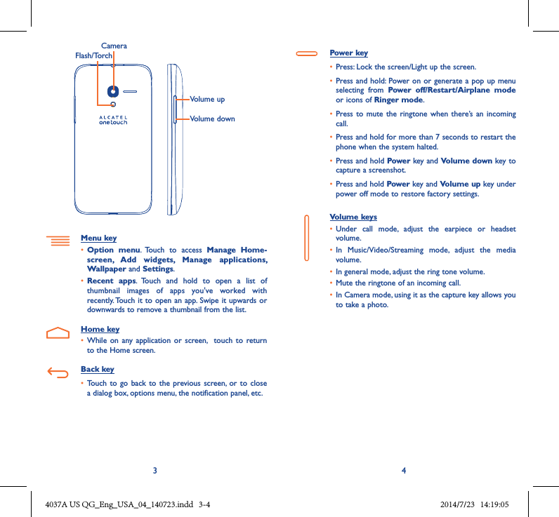 3 4Volume upVolume downCameraFlash/TorchMenu key• Option  menu.  Touch  to  access  Manage  Home-screen,  Add  widgets,  Manage  applications, Wallpaper and Settings.• Recent  apps.  Touch  and  hold  to  open  a  list  of thumbnail  images  of  apps  you&apos;ve  worked  with recently. Touch it to open an app. Swipe it upwards or downwards to remove a thumbnail from the list.Home key• While  on any  application or  screen,    touch  to return to the Home screen.Back key• Touch to  go back  to the  previous  screen, or  to close a dialog box, options menu, the notification panel, etc.Power key• Press: Lock the screen/Light up the screen.• Press and hold: Power on or generate a pop up menu selecting  from  Power  off/Restart/Airplane  mode or icons of Ringer mode.• Press to  mute the ringtone when there’s an  incoming call.• Press and hold for more than 7 seconds to restart the phone when the system halted. • Press and hold Power key and Volume down key to capture a screenshot. • Press and hold Power key and Volume up key under power off mode to restore factory settings.Volume keys • Under  call  mode,  adjust  the  earpiece  or  headset volume.• In  Music/Video/Streaming  mode,  adjust  the  media volume.• In general mode, adjust the ring tone volume.• Mute the ringtone of an incoming call.• In Camera mode, using it as the capture key allows you to take a photo. 4037A US QG_Eng_USA_04_140723.indd   3-4 2014/7/23   14:19:05