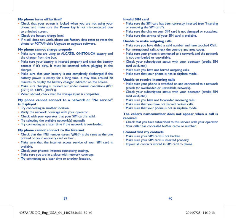39 40My phone turns off by itself• Check  that  your  screen  is  locked  when  you  are  not  using  your phone,  and  make sure  the  Power  key  is  not  mis-contacted  due to unlocked screen.• Check the battery charge level.• If it still does not work, please use Factory data reset to reset the phone or FOTA/Mobile Upgrade to upgrade software.My phone cannot charge properly• Make sure you  are using an ALCATEL  ONETOUCH  battery and the charger from the box.• Make sure your battery is inserted properly and clean the battery contact  if  it’s  dirty.  It  must  be  inserted  before  plugging  in  the charger.• Make sure  that  your battery  is  not completely  discharged;  if the battery  power  is  empty  for  a  long  time,  it  may  take  around  20 minutes to display the battery charger indicator on the screen.• Make sure  charging is  carried out  under  normal conditions  (0°C (32°F) to +40°C (104°F)).• When abroad, check that the voltage input is compatible.My  phone  cannot  connect  to  a  network  or  &quot;No  service&quot; is displayed• Try connecting in another location.• Verify the network coverage with your operator.• Check with your operator that your SIM card is valid.• Try selecting the available network(s) manually • Try connecting at a later time if the network is overloaded.My phone cannot connect to the Internet• Check that the IMEI number (press *#06#) is the same as the one printed on your warranty card or box.• Make  sure  that  the  internet  access  service  of  your  SIM  card  is available.• Check your phone&apos;s Internet connecting settings.• Make sure you are in a place with network coverage.• Try connecting at a later time or another location.Invalid SIM card• Make sure the SIM card has been correctly inserted (see &quot;Inserting or removing the SIM card&quot;).• Make sure the chip on your SIM card is not damaged or scratched.• Make sure the service of your SIM card is available.Unable to make outgoing calls• Make sure you have dialed a valid number and have touched Call.• For international calls, check the country and area codes.• Make sure your phone is connected to a network, and the network is not overloaded or unavailable.• Check  your  subscription  status  with  your  operator  (credit,  SIM card valid, etc.).• Make sure you have not barred outgoing calls.• Make sure that your phone is not in airplane mode.Unable to receive incoming calls• Make sure your phone is switched on and connected to a network (check for overloaded or unavailable network).• Check  your  subscription  status  with  your  operator  (credit,  SIM card valid, etc.).• Make sure you have not forwarded incoming calls.• Make sure that you have not barred certain calls.• Make sure that your phone is not in airplane mode.The  caller’s  name/number  does  not  appear  when  a  call  is received• Check that you have subscribed to this service with your operator.• Your caller has concealed his/her name or number.I cannot find my contacts• Make sure your SIM card is not broken.• Make sure your SIM card is inserted properly.• Import all contacts stored in SIM card to phone.4037A US QG_Eng_USA_04_140723.indd   39-40 2014/7/23   14:19:13