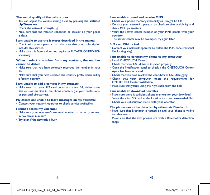 41 42The sound quality of the calls is poor• You can  adjust the volume  during a call  by pressing the Volume Up/Down key.• Check the network strength   .• Make  sure  that  the  receiver,  connector  or  speaker  on  your  phone is clean.I am unable to use the features described in the manual• Check  with  your  operator  to  make  sure  that  your  subscription includes this service.• Make sure this feature does not require an ALCATEL ONETOUCH accessory.When  I  select  a  number  from  my  contacts,  the  number cannot be dialed• Make sure that  you have correctly recorded the  number in  your file.• Make sure that you have selected the country prefix when calling a foreign country.I am unable to add a contact in my contacts• Make sure  that your  SIM card  contacts are  not full;  delete some files or save the files in the phone contacts (i.e. your professional or personal directories).My callers are unable to leave messages on my voicemail• Contact your network operator to check service availability.I cannot access my voicemail• Make sure your operator’s voicemail number is correctly entered in &quot;Voicemail number&quot;.• Try later if the network is busy.I am unable to send and receive MMS• Check your phone memory availability as it might be full.• Contact  your network  operator to  check  service  availability and check MMS parameters.• Verify  the  server  center number  or your  MMS profile  with your operator.• The server center may be swamped, try again later.SIM card PIN locked• Contact your network operator to obtain the PUK code (Personal Unblocking Key).I am unable to connect my phone to my computer• Install ONETOUCH Center.• Check that your USB driver is installed properly.• Open the Notification panel to check if the ONETOUCH Center Agent has been activated.• Check that you have marked the checkbox of USB debugging.• Check  that  your  computer  meets  the  requirements  for ONETOUCH Center Installation.• Make sure that you’re using the right cable from the box.I am unable to download new files• Make sure there is sufficient phone memory for your download.• Select the microSD card as the location to store downloaded files.• Check your subscription status with your operator.The phone cannot be detected by others via Bluetooth• Make sure that  Bluetooth is  turned on  and your  phone is  visible to other users.• Make sure  that the  two phones  are within  Bluetooth’s detection range.4037A US QG_Eng_USA_04_140723.indd   41-42 2014/7/23   14:19:13
