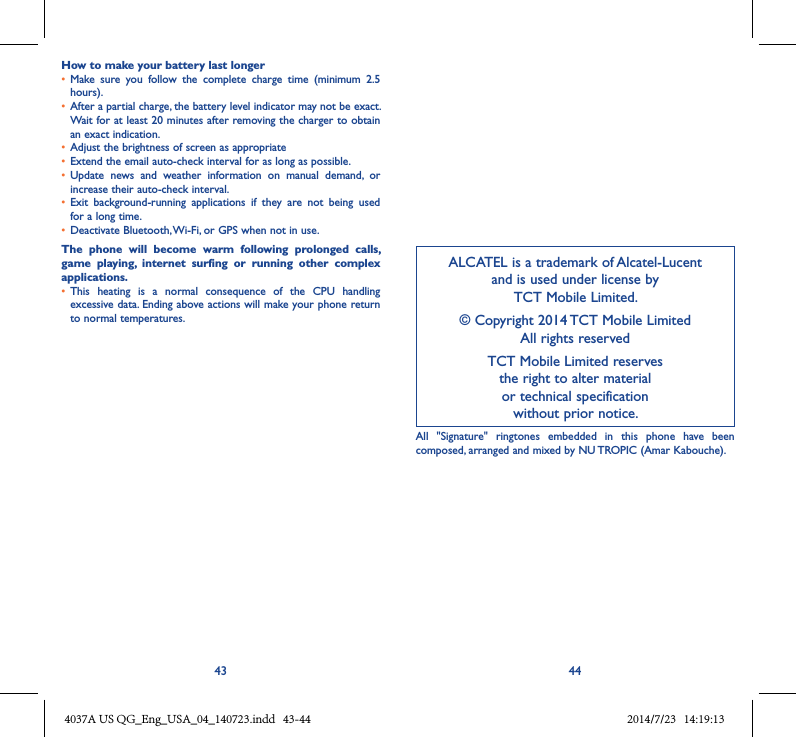 43 44How to make your battery last longer• Make  sure  you  follow  the  complete  charge  time  (minimum  2.5 hours).• After a partial charge, the battery level indicator may not be exact. Wait for at least 20 minutes after removing the charger to obtain an exact indication.• Adjust the brightness of screen as appropriate• Extend the email auto-check interval for as long as possible.• Update  news  and  weather  information  on  manual  demand,  or increase their auto-check interval.• Exit  background-running  applications  if  they  are  not  being  used for a long time.• Deactivate Bluetooth, Wi-Fi, or GPS when not in use.The  phone  will  become  warm  following  prolonged  calls, game  playing,  internet  surfing  or  running  other  complex applications� • This  heating  is  a  normal  consequence  of  the  CPU  handling excessive data. Ending above actions will make your phone return to normal temperatures.ALCATEL is a trademark of Alcatel-Lucent and is used under license by  TCT Mobile Limited.© Copyright 2014 TCT Mobile Limited All rights reservedTCT Mobile Limited reserves  the right to alter material  or technical specification  without prior notice.All  &quot;Signature&quot;  ringtones  embedded  in  this  phone  have  been composed, arranged and mixed by NU TROPIC (Amar Kabouche).4037A US QG_Eng_USA_04_140723.indd   43-44 2014/7/23   14:19:13