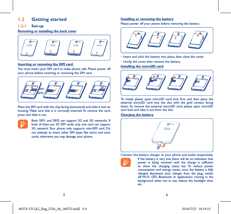 5 61�2  Getting started1�2�1  Set-upRemoving or installing the back coverInserting or removing the SIM card You must insert your SIM card to make phone calls. Please power off your phone before inserting or removing the SIM card.SIM1SIM2Place the SIM card with the chip facing downwards and slide it into its housing. Make sure that it is correctly inserted. To remove the card, press and slide it out. Both SIM1 and SIM2 can support  2G  and 3G  networks.  If both of them are 3G SIM cards, only one card can support 3G network. Your phone only supports  mini-SIM card.  Do not attempt to insert other SIM types like micro and nano cards, otherwise you may damage your phone.Installing or removing the batteryPlease power off your phone before removing the battery.• Insert and click the battery into place, then close the cover.• Unclip the cover, then remove the battery.Installing the microSD cardTo  install,  please  open microSD  card lock first,  and then place  the external  microSD  card  into  the  slot  with  the  gold  contact  facing down. To remove the  external microSD card, please  open microSD card lock and take it out from the slot.Charging the batteryConnect the battery charger to your phone and outlet respectively.   If the battery is very low, there will be no indication that power  is  being  received  until  the  charge  is  sufficient to  show  the  charging  status  bar.  To  reduce  power consumption and energy waste, once the battery is fully charged,  disconnect  your  charger  from  the  plug;  switch off Wi-Fi,  GPS, Bluetooth  or applications running  in the background when not in  use;  reduce the backlight time, etc.4037A US QG_Eng_USA_04_140723.indd   5-6 2014/7/23   14:19:10