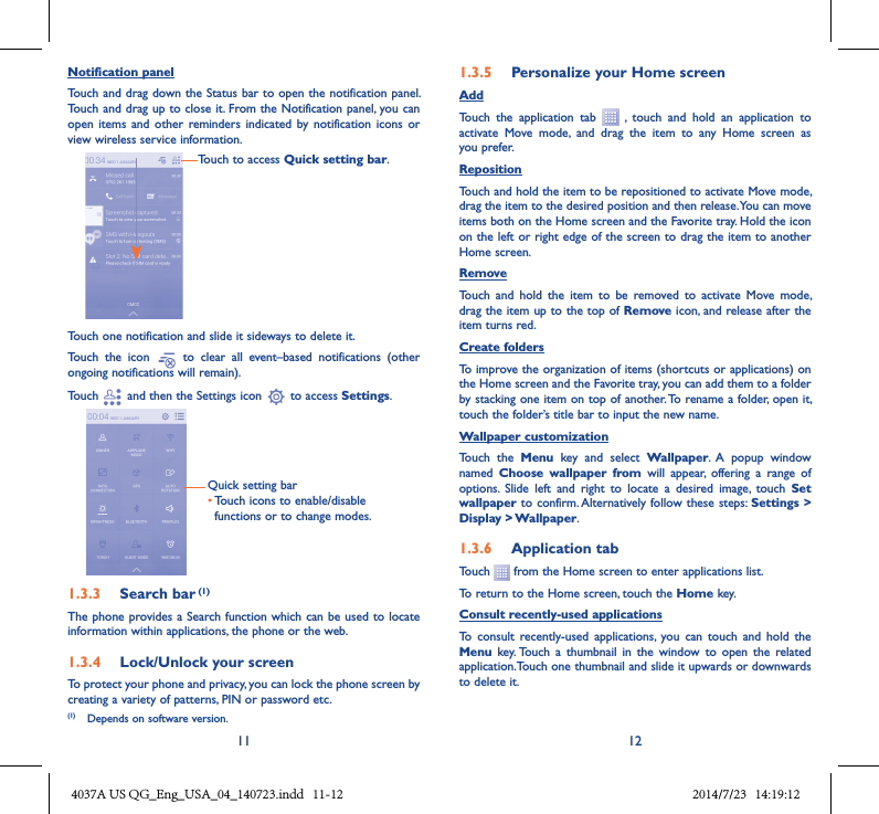 11 12Notification panelTouch and drag down the Status bar to open the notification panel. Touch and drag up to close it. From the Notification panel, you can open  items and  other  reminders indicated  by notification  icons  or view wireless service information. Touch to access Quick setting bar.Touch one notification and slide it sideways to delete it.Touch  the  icon    to  clear  all  event–based  notifications  (other ongoing notifications will remain).Touch   and then the Settings icon   to access Settings.Quick setting bar•Touch icons to enable/disable functions or to change modes.1�3�3  Search bar (1)The phone provides a Search function which can be used to locate information within applications, the phone or the web. 1�3�4  Lock/Unlock your screenTo protect your phone and privacy, you can lock the phone screen by creating a variety of patterns, PIN or password etc.1�3�5  Personalize your Home screenAddTouch  the  application  tab    ,  touch  and  hold  an  application  to activate  Move  mode,  and  drag  the  item  to  any  Home  screen  as you prefer.Reposition Touch and hold the item to be repositioned to activate Move mode, drag the item to the desired position and then release. You can move items both on the Home screen and the Favorite tray. Hold the icon on the left or right edge of the screen to drag the item to another Home screen.RemoveTouch  and  hold  the  item  to  be  removed  to  activate  Move  mode, drag the item up to the top of Remove icon, and release after the item turns red.Create foldersTo improve the organization of items (shortcuts or applications) on the Home screen and the Favorite tray, you can add them to a folder by stacking one item on top of another. To rename a folder, open it, touch the folder’s title bar to input the new name.Wallpaper customizationTouch  the  Menu  key  and  select  Wallpaper.  A  popup  window named  Choose  wallpaper  from  will  appear,  offering  a  range  of options.  Slide  left  and  right  to  locate  a  desired  image,  touch  Set wallpaper to confirm. Alternatively follow these steps: Settings &gt; Display &gt; Wallpaper.1�3�6  Application tabTouch   from the Home screen to enter applications list. To return to the Home screen, touch the Home key.Consult recently-used applicationsTo  consult  recently-used  applications,  you  can  touch  and  hold  the Menu  key. Touch  a  thumbnail  in  the  window  to  open  the  related application.Touch one thumbnail and slide it upwards or downwards to delete it.(1)  Depends on software version.4037A US QG_Eng_USA_04_140723.indd   11-12 2014/7/23   14:19:12