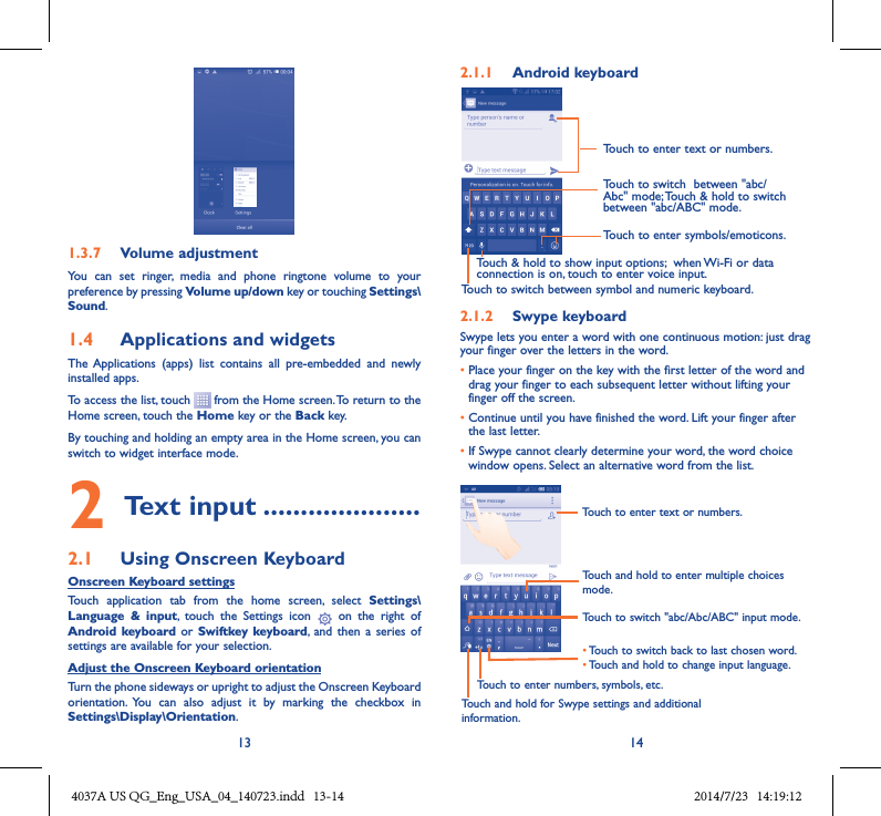 13 141�3�7  Volume adjustmentYou  can  set  ringer,  media  and  phone  ringtone  volume  to  your preference by pressing Volume up/down key or touching Settings\Sound.1�4  Applications and widgets The Applications  (apps)  list  contains  all  pre-embedded  and  newly installed apps.To access the list, touch   from the Home screen. To return to the Home screen, touch the Home key or the Back key.By touching and holding an empty area in the Home screen, you can switch to widget interface mode. 2 Text input ���������������������2�1  Using Onscreen KeyboardOnscreen Keyboard settingsTouch  application  tab  from  the  home  screen,  select  Settings\Language  &amp;  input,  touch  the  Settings  icon    on  the  right  of  Android keyboard or  Swiftkey  keyboard,  and then  a  series of settings are available for your selection. Adjust the Onscreen Keyboard orientationTurn the phone sideways or upright to adjust the Onscreen Keyboard orientation.  You  can  also  adjust  it  by  marking  the  checkbox  in Settings\Display\Orientation.2�1�1  Android keyboardTouch to switch between symbol and numeric keyboard.Touch to enter symbols/emoticons.Touch to enter text or numbers.Touch &amp; hold to show input options;  when Wi-Fi or data connection is on, touch to enter voice input.Touch to switch  between &quot;abc/Abc&quot; mode; Touch &amp; hold to switch between &quot;abc/ABC&quot; mode.2�1�2  Swype keyboardSwype lets you enter a word with one continuous motion: just drag your finger over the letters in the word.•  Place your finger on the key with the first letter of the word and drag your finger to each subsequent letter without lifting your finger off the screen.•  Continue until you have finished the word. Lift your finger after the last letter.•  If Swype cannot clearly determine your word, the word choice window opens. Select an alternative word from the list.Touch and hold to enter multiple choices mode.•Touch to switch back to last chosen word.•Touch and hold to change input language.Touch to enter text or numbers.Touch to switch &quot;abc/Abc/ABC&quot; input mode.Touch and hold for Swype settings and additional information.Touch to enter numbers, symbols, etc.4037A US QG_Eng_USA_04_140723.indd   13-14 2014/7/23   14:19:12