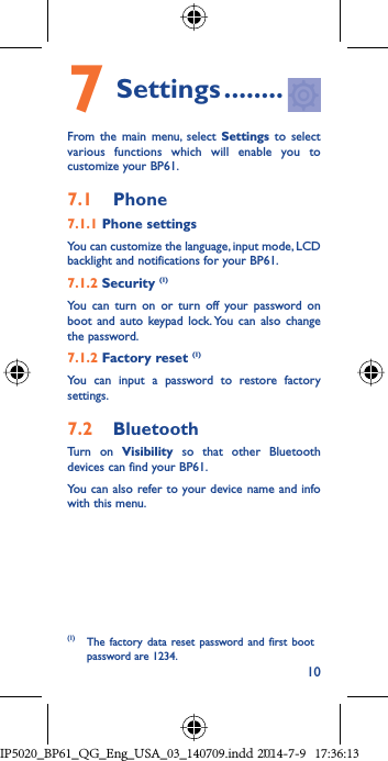 107 Settings ........From the main menu, select Settings to select various functions which will enable you to customize your BP61.7.1  Phone7.1.1 Phone settingsYou can customize the language, input mode, LCD backlight and notifications for your BP61.7.1.2 Security (1)You can turn on or turn off your password on boot and auto keypad lock. You can also change the password.7.1.2 Factory reset (1)You can input a password to restore factory settings.7.2  BluetoothTurn on Visibility so that other Bluetooth devices can find your BP61.You can also refer to your device name and info with this menu.(1)  The factory data reset password and first boot password are 1234.IP5020_BP61_QG_Eng_USA_03_140709.indd   10IP5020_BP61_QG_Eng_USA_03_140709.indd   102014-7-9   17:36:132014-7-9   17:36:13