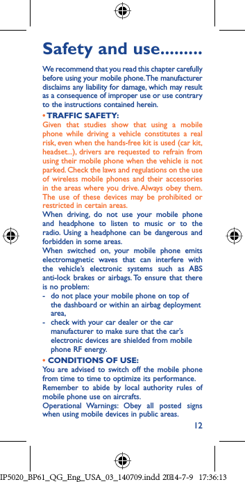 12Safety and use .........We recommend that you read this chapter carefully before using your mobile phone. The manufacturer disclaims any liability for damage, which may result as a consequence of improper use or use contrary to the instructions contained herein.• TRAFFIC  SAFETY:Given that studies show that using a mobile phone while driving a vehicle constitutes a real risk, even when the hands-free kit is used (car kit, headset...), drivers are requested to refrain from using their mobile phone when the vehicle is not parked. Check the laws and regulations on the use of wireless mobile phones and their accessories in the areas where you drive. Always obey them. The use of these devices may be prohibited or restricted in certain areas.When driving, do not use your mobile phone and headphone to listen to music or to the radio. Using a headphone can be dangerous and forbidden in some areas.When switched on, your mobile phone emits electromagnetic waves that can interfere with the vehicle’s electronic systems such as ABS anti-lock brakes or airbags. To ensure that there is no problem:-  do not place your mobile phone on top of the dashboard or within an airbag deployment area,-  check with your car dealer or the car manufacturer to make sure that the car’s electronic devices are shielded from mobile phone RF energy.• CONDITIONS OF USE:You are advised to switch off the mobile phone from time to time to optimize its performance.Remember to abide by local authority rules of mobile phone use on aircrafts.Operational Warnings: Obey all posted signs when using mobile devices in public areas. IP5020_BP61_QG_Eng_USA_03_140709.indd   12IP5020_BP61_QG_Eng_USA_03_140709.indd   122014-7-9   17:36:132014-7-9   17:36:13