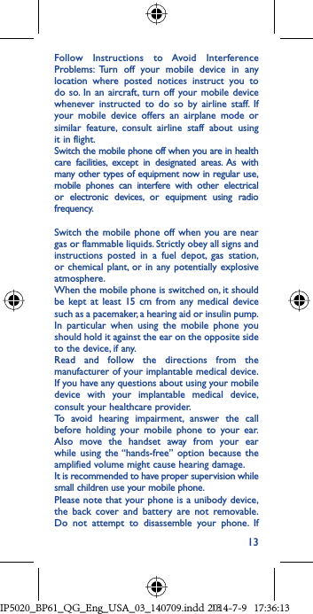 13Follow Instructions to Avoid Interference Problems: Turn off your mobile device in any location where posted notices instruct you to do so. In an aircraft, turn off your mobile device whenever instructed to do so by airline staff. If your mobile device offers an airplane mode or similar feature, consult airline staff about using it in flight.Switch the mobile phone off when you are in health care facilities, except in designated areas. As with many other types of equipment now in regular use, mobile phones can interfere with other electrical or electronic devices, or equipment using radio frequency.Switch the mobile phone off when you are near gas or flammable liquids. Strictly obey all signs and instructions posted in a fuel depot, gas station, or chemical plant, or in any potentially explosive atmosphere.When the mobile phone is switched on, it should be kept at least 15 cm from any medical device such as a pacemaker, a hearing aid or insulin pump. In particular when using the mobile phone you should hold it against the ear on the opposite side to the device, if any. Read and follow the directions from the manufacturer of your implantable medical device. If you have any questions about using your mobile device with your implantable medical device, consult your healthcare provider.To avoid hearing impairment, answer the call before holding your mobile phone to your ear. Also move the handset away from your ear while using the “hands-free” option because the amplified volume might cause hearing damage.It is recommended to have proper supervision while small children use your mobile phone.Please note that your phone is a unibody device, the back cover and battery are not removable. Do not attempt to disassemble your phone. If IP5020_BP61_QG_Eng_USA_03_140709.indd   13IP5020_BP61_QG_Eng_USA_03_140709.indd   132014-7-9   17:36:132014-7-9   17:36:13