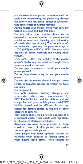 14you disassemble your phone the warranty will not apply. Also disassembling the phone may damage the battery, and may cause leakage of substances that could create an allergic reaction.Always handle your mobile phone with care and keep it in a clean and dust-free place.Do not allow your mobile phone to be exposed to adverse weather or environmental conditions (moisture, humidity, rain, infiltration of liquids, dust, sea air, etc.). The manufacturer’s recommended operating temperature range is -10°C (14°F) to +55°C (131°F) (the max value depends on device, materials and housing paint/texture).Over 55°C (131°F) the legibility of the mobile phone’s display may be impaired, though this is temporary and not serious. Do not open or attempt to repair your mobile phone yourself.Do not drop, throw or try to bend your mobile phone.Do not use the mobile phone if the glass made screen, is damaged, cracked or broken to avoid any injury.Do not paint it.Use only batteries, battery chargers, and accessories which are recommended by TCT Mobile Limited and its affiliates and are compatible with your mobile phone model.TCT Mobile Limited and its affiliates disclaim any liability for damage caused by the use of other chargers or batteries.Your mobile phone should not be disposed of in a municipal waste. Please check local regulations for disposal of electronic products.Remember to make back-up copies or keep a written record of all important information stored in your mobile phone.Some people may suffer epileptic seizures or blackouts when exposed to flashing lights, or when playing video games. These seizures or IP5020_BP61_QG_Eng_USA_03_140709.indd   14IP5020_BP61_QG_Eng_USA_03_140709.indd   142014-7-9   17:36:132014-7-9   17:36:13