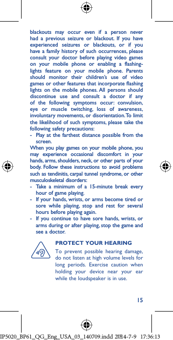 15blackouts may occur even if a person never had a previous seizure or blackout. If you have experienced seizures or blackouts, or if you have a family history of such occurrences, please consult your doctor before playing video games on your mobile phone or enabling a flashing-lights feature on your mobile phone. Parents should monitor their children’s use of video games or other features that incorporate flashing lights on the mobile phones. All persons should discontinue use and consult a doctor if any of the following symptoms occur: convulsion, eye or muscle twitching, loss of awareness, involuntary movements, or disorientation. To limit the likelihood of such symptoms, please take the following safety precautions:-  Play at the farthest distance possible from the screen.When you play games on your mobile phone, you may experience occasional discomfort in your hands, arms, shoulders, neck, or other parts of your body. Follow these instructions to avoid problems such as tendinitis, carpal tunnel syndrome, or other musculoskeletal disorders:-  Take a minimum of a 15-minute break every hour of game playing.-  If your hands, wrists, or arms become tired or sore while playing, stop and rest for several hours before playing again.-  If you continue to have sore hands, wrists, or arms during or after playing, stop the game and see a doctor.PROTECT YOUR HEARING To prevent possible hearing damage, do not listen at high volume levels for long periods. Exercise caution when holding your device near your ear while the loudspeaker is in use.IP5020_BP61_QG_Eng_USA_03_140709.indd   15IP5020_BP61_QG_Eng_USA_03_140709.indd   152014-7-9   17:36:132014-7-9   17:36:13