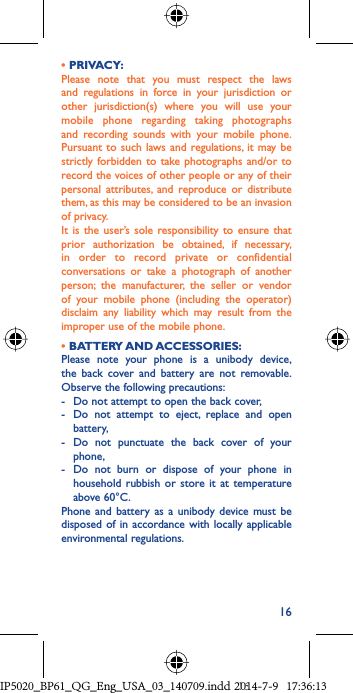 16• PRIVACY:Please note that you must respect the laws and regulations in force in your jurisdiction or other jurisdiction(s) where you will use your mobile phone regarding taking photographs and recording sounds with your mobile phone. Pursuant to such laws and regulations, it may be strictly forbidden to take photographs and/or to record the voices of other people or any of their personal attributes, and reproduce or distribute them, as this may be considered to be an invasion of privacy.  It is the user’s sole responsibility to ensure that prior authorization be obtained, if necessary, in order to record private or confidential conversations or take a photograph of another person; the manufacturer, the seller or vendor of your mobile phone (including the operator) disclaim any liability which may result from the improper use of the mobile phone.• BATTERY AND ACCESSORIES:Please note your phone is a unibody device, the back cover and battery are not removable. Observe the following precautions:-  Do not attempt to open the back cover,-  Do not attempt to eject, replace and open battery,-  Do not punctuate the back cover of your phone,-  Do not burn or dispose of your phone in household rubbish or store it at temperature above 60°C.Phone and battery as a unibody device must be disposed of in accordance with locally applicable environmental regulations.IP5020_BP61_QG_Eng_USA_03_140709.indd   16IP5020_BP61_QG_Eng_USA_03_140709.indd   162014-7-9   17:36:132014-7-9   17:36:13