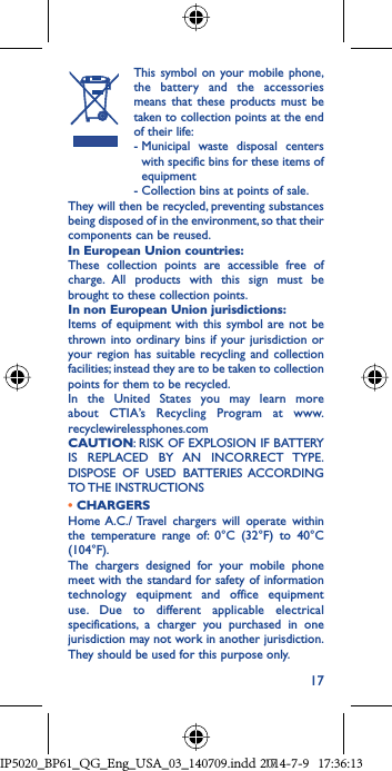 17  This symbol on your mobile phone, the battery and the accessories means that these products must be taken to collection points at the end of their life: -  Municipal waste disposal centers with specific bins for these items of equipment  - Collection bins at points of sale.They will then be recycled, preventing substances being disposed of in the environment, so that their components can be reused.In European Union countries:These collection points are accessible free of charge. All products with this sign must be brought to these collection points.In non European Union jurisdictions:Items of equipment with this symbol are not be thrown into ordinary bins if your jurisdiction or your region has suitable recycling and collection facilities; instead they are to be taken to collection points for them to be recycled.In the United States you may learn more about CTIA’s Recycling Program at www.recyclewirelessphones.comCAUTION: RISK OF EXPLOSION IF BATTERY IS REPLACED BY AN INCORRECT TYPE. DISPOSE OF USED BATTERIES ACCORDING TO THE  INSTRUCTIONS• CHARGERSHome A.C./ Travel chargers will operate within the temperature range of: 0°C (32°F) to 40°C (104°F).The chargers designed for your mobile phone meet with the standard for safety of information technology equipment and office equipment use. Due to different applicable electrical specifications, a charger you purchased in one jurisdiction may not work in another jurisdiction. They should be used for this purpose only.IP5020_BP61_QG_Eng_USA_03_140709.indd   17IP5020_BP61_QG_Eng_USA_03_140709.indd   172014-7-9   17:36:132014-7-9   17:36:13