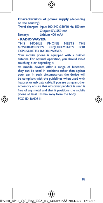 18Characteristics of power supply (depending on the country):Travel charger:   Input: 100-240 V, 50/60 Hz, 150 mA  Output: 5 V, 550 mA Battery:  Lithium 400 mAh• RADIO WAVES:THIS MOBILE PHONE MEETS THE GOVERNMENT’S REQUIREMENTS FOR EXPOSURE TO  RADIO WAVES.Your mobile phone is equipped with a built-in antenna. For optimal operation, you should avoid touching it or degrading it.As mobile devices offer a range of functions, they can be used in positions other than against your ear. In such circumstances the device will be compliant with the guidelines when used with headset or usb data cable. If you are using another accessory ensure that whatever product is used is free of any metal and that it positions the mobile phone at least 10 mm away from the body.FCC ID: RAD511IP5020_BP61_QG_Eng_USA_03_140709.indd   18IP5020_BP61_QG_Eng_USA_03_140709.indd   182014-7-9   17:36:132014-7-9   17:36:13
