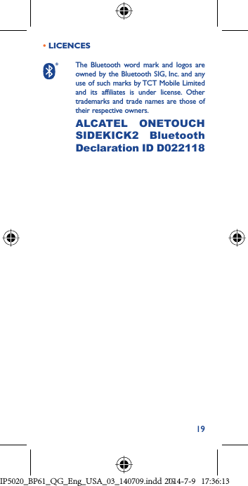 19• LICENCES  The Bluetooth word mark and logos are owned by the Bluetooth SIG, Inc. and any use of such marks by TCT Mobile Limited and its affiliates is under license. Other trademarks and trade names are those of their respective owners. ALCATEL ONETOUCH SIDEKICK2 Bluetooth Declaration ID D022118 IP5020_BP61_QG_Eng_USA_03_140709.indd   19IP5020_BP61_QG_Eng_USA_03_140709.indd   192014-7-9   17:36:132014-7-9   17:36:13