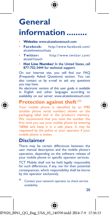 20General information .........• Website: www.alcatelonetouch.com• Facebook: http://www.facebook.com/alcatelonetouchusa• Twitter: http://www.twitter.com/alcatel1touch• Hot Line Number: In the United States, call 877-702-3444 for technical support.On our Internet site, you will find our FAQ (Frequently Asked Questions) section. You can also contact us by e-mail to ask any questions you may have. An electronic version of this user guide is available in English and other languages according to availability on our server: www.alcatelonetouch.comProtection against theft (1)Your mobile phone is identified by an IMEI (mobile phone serial number) shown on the packaging label and in the product’s memory. We recommend that you note the number the first time you use your mobile phone by entering *#06# and keep it in a safe place. It may be requested by the police or your operator if your mobile phone is stolen. DisclaimerThere may be certain differences between the user manual description and the mobile phone’s operation, depending on the software release of your mobile phone or specific operator services.TCT Mobile shall not be held legally responsible for such differences, if any, nor for their potential consequences, which responsibility shall be borne by the operator exclusively.(1)  Contact your network operator to check service availability.IP5020_BP61_QG_Eng_USA_03_140709.indd   20IP5020_BP61_QG_Eng_USA_03_140709.indd   202014-7-9   17:36:132014-7-9   17:36:13