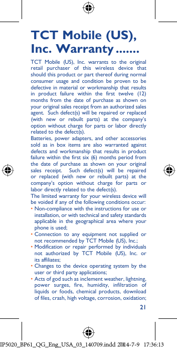 21TCT Mobile (US), Inc. Warranty .......TCT Mobile (US), Inc. warrants to the original retail purchaser of this wireless device that should this product or part thereof during normal consumer usage and condition be proven to be defective in material or workmanship that results in product failure within the first twelve (12) months from the date of purchase as shown on your original sales receipt from an authorized sales agent.  Such defect(s) will be repaired or replaced (with new or rebuilt parts) at the company’s option without charge for parts or labor directly related to the defect(s). Batteries, power adapters, and other accessories sold as in box items are also warranted against defects and workmanship that results in product failure within the first six (6) months period from the date of purchase as shown on your original sales receipt.  Such defect(s) will be repaired or replaced (with new or rebuilt parts) at the company’s option without charge for parts or labor directly related to the defect(s). The limited warranty for your wireless device will be voided if any of the following conditions occur: •  Non-compliance with the instructions for use or installation, or with technical and safety standards applicable in the geographical area where your phone is used;•  Connection to any equipment not supplied or not recommended by TCT Mobile (US), Inc.;•  Modification or repair performed by individuals not authorized by TCT Mobile (US), Inc. or its affiliates; •  Changes to the device operating system by the user or third party applications;•  Acts of god such as inclement weather, lightning, power surges, fire, humidity, infiltration of liquids or foods, chemical products, download of files, crash, high voltage, corrosion, oxidation;IP5020_BP61_QG_Eng_USA_03_140709.indd   21IP5020_BP61_QG_Eng_USA_03_140709.indd   212014-7-9   17:36:132014-7-9   17:36:13