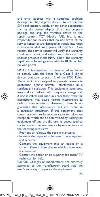 23and email address with a complete problem description. Only ship the device. Do not ship the SIM card, memory cards, or any other accessories such as the power adapter. You must properly package and ship the wireless device to the repair center. TCT Mobile (US), Inc. is not responsible for devices that do not arrive at the service center or are damaged in transit. Insurance is recommended with proof of delivery. Upon receipt, the service center will verify the warranty conditions, repair, and return your device to the address provided in the RMA.  Check the warranty repair status by going online with the RMA number on web portal. NOTE: This equipment has been tested and found to comply with the limits for a Class B digital device, pursuant to part 15 of the FCC Rules. These limits are designed to provide reasonable protection against harmful interference in a residential installation. This equipment generates, uses and can radiate radio frequency energy and, if not installed and used in accordance with the instructions, may cause harmful interference to radio communications. However, there is no guarantee that interference will not occur in a particular installation. If this equipment does cause harmful interference to radio or television reception, which can be determined by turning the equipment off and on, the user is encouraged to try to correct the interference by one or more of the following measures:- Reorient or relocate the receiving antenna. -  Increase the separation between the equipment and receiver.-  Connect the equipment into an outlet on a circuit different from that to which the receiver is connected.-  Consult the dealer or an experienced radio/ TV technician for help.Caution: Changes or modifications not expressly approved by the manufacturer could void the user’s authority to operate the equipment.IP5020_BP61_QG_Eng_USA_03_140709.indd   23IP5020_BP61_QG_Eng_USA_03_140709.indd   232014-7-9   17:36:132014-7-9   17:36:13