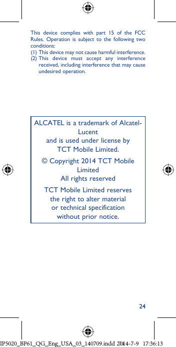 24ALCATEL is a trademark of Alcatel-Lucentand is used under license by TCT Mobile Limited.© Copyright 2014 TCT Mobile LimitedAll rights reservedTCT Mobile Limited reserves the right to alter material or technical specification without prior notice.This device complies with part 15 of the FCC Rules. Operation is subject to the following two conditions: (1)  This device may not cause harmful interference.(2)  This device must accept any interference received, including interference that may cause undesired operation.IP5020_BP61_QG_Eng_USA_03_140709.indd   24IP5020_BP61_QG_Eng_USA_03_140709.indd   242014-7-9   17:36:132014-7-9   17:36:13