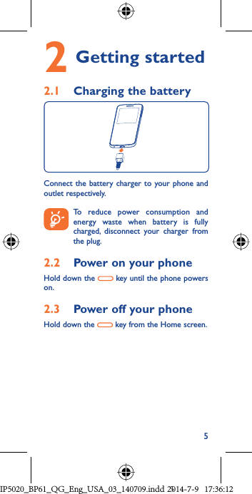 52  Getting started 2.1  Charging the batteryConnect the battery charger to your phone and outlet respectively. To reduce power consumption and energy waste when battery is fully  charged, disconnect your charger from the plug.2.2  Power on your phoneHold down the   key until the phone powers on.2.3  Power off your phoneHold down the   key from the Home screen.IP5020_BP61_QG_Eng_USA_03_140709.indd   5IP5020_BP61_QG_Eng_USA_03_140709.indd   52014-7-9   17:36:122014-7-9   17:36:12