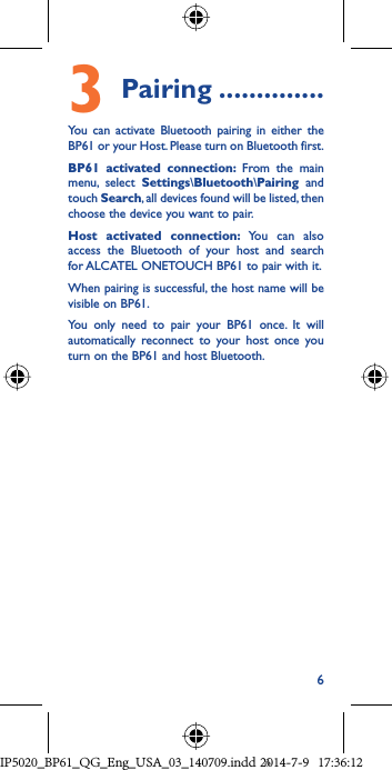 63   Pairing ..............You can activate Bluetooth pairing in either the BP61 or your Host. Please turn on Bluetooth first.BP61 activated connection: From the main menu, select Settings\Bluetooth\Pairing and touch Search, all devices found will be listed, then choose the device you want to pair. Host activated connection: You can also access the Bluetooth of your host and search for ALCATEL ONETOUCH BP61 to pair with it.When pairing is successful, the host name will be visible on BP61.You only need to pair your BP61 once. It will automatically reconnect to your host once you turn on the BP61 and host Bluetooth. IP5020_BP61_QG_Eng_USA_03_140709.indd   6IP5020_BP61_QG_Eng_USA_03_140709.indd   62014-7-9   17:36:122014-7-9   17:36:12