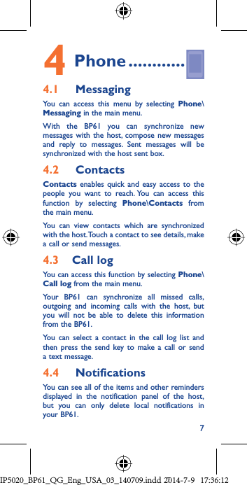 74 Phone ............4.1   MessagingYou can access this menu by selecting Phone\Messaging in the main menu.With the BP61 you can synchronize new messages with the host, compose new messages and reply to messages. Sent messages will be synchronized with the host sent box.4.2   ContactsContacts enables quick and easy access to the people you want to reach. You can access this function by selecting Phone\Contacts from the main menu.You can view contacts which are synchronized with the host. Touch a contact to see details, make a call or send messages.4.3  Call logYou can access this function by selecting Phone\Call log from the main menu.Your BP61 can synchronize all missed calls, outgoing and incoming calls with the host, but you will not be able to delete this information from the BP61.You can select a contact in the call log list and then press the send key to make a call or send a text message. 4.4   NotificationsYou can see all of the items and other reminders displayed in the notification panel of the host, but you can only delete local notifications in your BP61.IP5020_BP61_QG_Eng_USA_03_140709.indd   7IP5020_BP61_QG_Eng_USA_03_140709.indd   72014-7-9   17:36:122014-7-9   17:36:12